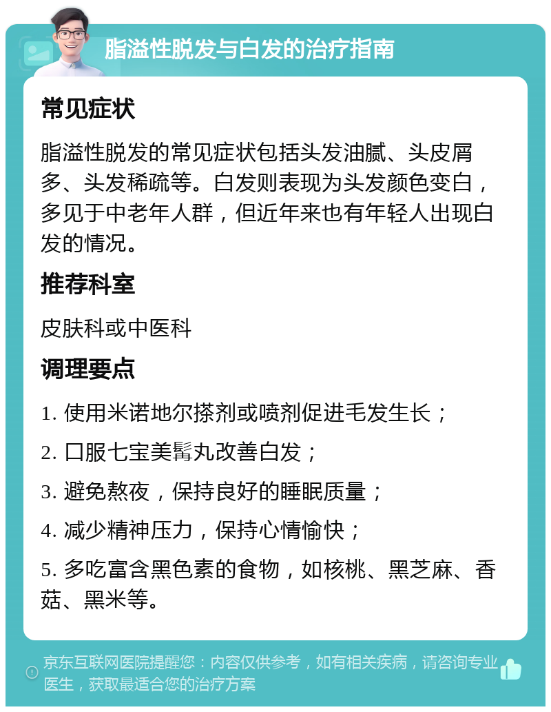 脂溢性脱发与白发的治疗指南 常见症状 脂溢性脱发的常见症状包括头发油腻、头皮屑多、头发稀疏等。白发则表现为头发颜色变白，多见于中老年人群，但近年来也有年轻人出现白发的情况。 推荐科室 皮肤科或中医科 调理要点 1. 使用米诺地尔搽剂或喷剂促进毛发生长； 2. 口服七宝美髯丸改善白发； 3. 避免熬夜，保持良好的睡眠质量； 4. 减少精神压力，保持心情愉快； 5. 多吃富含黑色素的食物，如核桃、黑芝麻、香菇、黑米等。