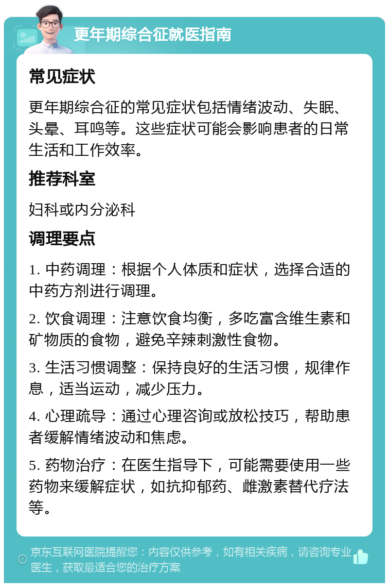 更年期综合征就医指南 常见症状 更年期综合征的常见症状包括情绪波动、失眠、头晕、耳鸣等。这些症状可能会影响患者的日常生活和工作效率。 推荐科室 妇科或内分泌科 调理要点 1. 中药调理：根据个人体质和症状，选择合适的中药方剂进行调理。 2. 饮食调理：注意饮食均衡，多吃富含维生素和矿物质的食物，避免辛辣刺激性食物。 3. 生活习惯调整：保持良好的生活习惯，规律作息，适当运动，减少压力。 4. 心理疏导：通过心理咨询或放松技巧，帮助患者缓解情绪波动和焦虑。 5. 药物治疗：在医生指导下，可能需要使用一些药物来缓解症状，如抗抑郁药、雌激素替代疗法等。