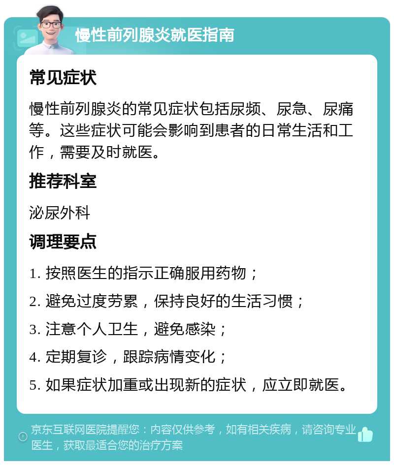 慢性前列腺炎就医指南 常见症状 慢性前列腺炎的常见症状包括尿频、尿急、尿痛等。这些症状可能会影响到患者的日常生活和工作，需要及时就医。 推荐科室 泌尿外科 调理要点 1. 按照医生的指示正确服用药物； 2. 避免过度劳累，保持良好的生活习惯； 3. 注意个人卫生，避免感染； 4. 定期复诊，跟踪病情变化； 5. 如果症状加重或出现新的症状，应立即就医。