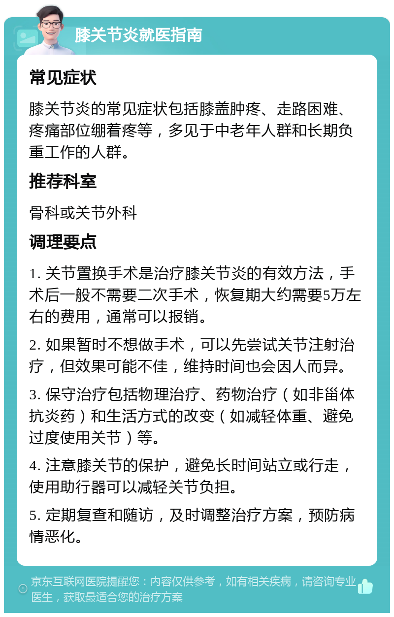 膝关节炎就医指南 常见症状 膝关节炎的常见症状包括膝盖肿疼、走路困难、疼痛部位绷着疼等，多见于中老年人群和长期负重工作的人群。 推荐科室 骨科或关节外科 调理要点 1. 关节置换手术是治疗膝关节炎的有效方法，手术后一般不需要二次手术，恢复期大约需要5万左右的费用，通常可以报销。 2. 如果暂时不想做手术，可以先尝试关节注射治疗，但效果可能不佳，维持时间也会因人而异。 3. 保守治疗包括物理治疗、药物治疗（如非甾体抗炎药）和生活方式的改变（如减轻体重、避免过度使用关节）等。 4. 注意膝关节的保护，避免长时间站立或行走，使用助行器可以减轻关节负担。 5. 定期复查和随访，及时调整治疗方案，预防病情恶化。