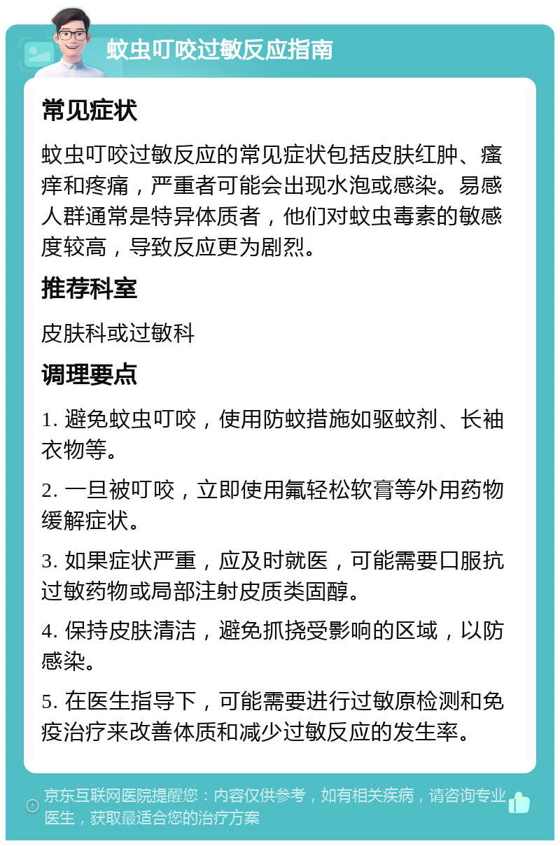 蚊虫叮咬过敏反应指南 常见症状 蚊虫叮咬过敏反应的常见症状包括皮肤红肿、瘙痒和疼痛，严重者可能会出现水泡或感染。易感人群通常是特异体质者，他们对蚊虫毒素的敏感度较高，导致反应更为剧烈。 推荐科室 皮肤科或过敏科 调理要点 1. 避免蚊虫叮咬，使用防蚊措施如驱蚊剂、长袖衣物等。 2. 一旦被叮咬，立即使用氟轻松软膏等外用药物缓解症状。 3. 如果症状严重，应及时就医，可能需要口服抗过敏药物或局部注射皮质类固醇。 4. 保持皮肤清洁，避免抓挠受影响的区域，以防感染。 5. 在医生指导下，可能需要进行过敏原检测和免疫治疗来改善体质和减少过敏反应的发生率。