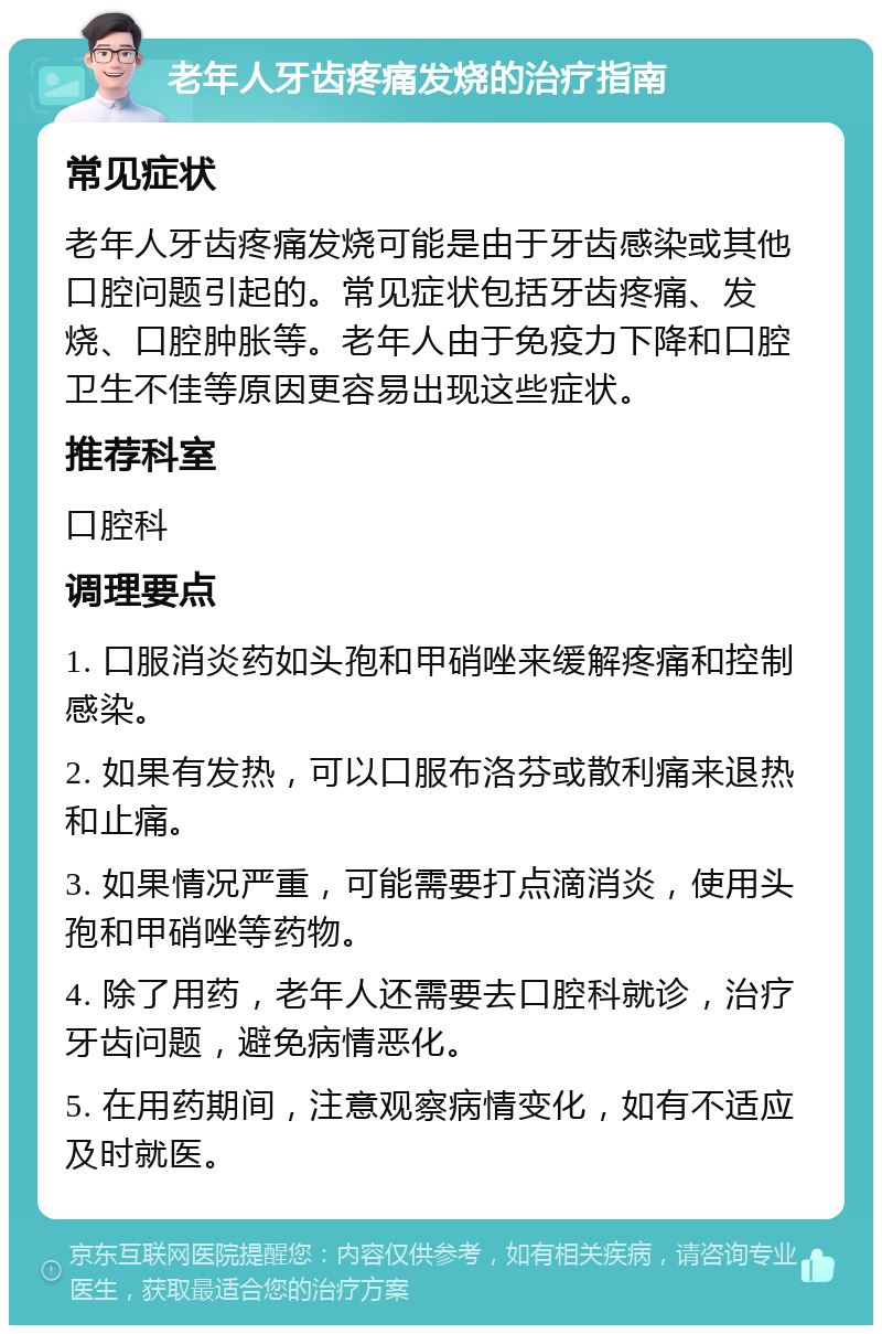 老年人牙齿疼痛发烧的治疗指南 常见症状 老年人牙齿疼痛发烧可能是由于牙齿感染或其他口腔问题引起的。常见症状包括牙齿疼痛、发烧、口腔肿胀等。老年人由于免疫力下降和口腔卫生不佳等原因更容易出现这些症状。 推荐科室 口腔科 调理要点 1. 口服消炎药如头孢和甲硝唑来缓解疼痛和控制感染。 2. 如果有发热，可以口服布洛芬或散利痛来退热和止痛。 3. 如果情况严重，可能需要打点滴消炎，使用头孢和甲硝唑等药物。 4. 除了用药，老年人还需要去口腔科就诊，治疗牙齿问题，避免病情恶化。 5. 在用药期间，注意观察病情变化，如有不适应及时就医。