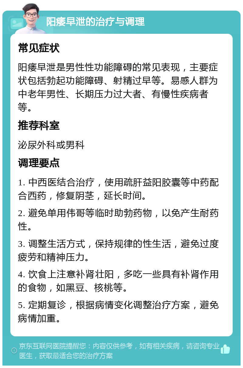 阳痿早泄的治疗与调理 常见症状 阳痿早泄是男性性功能障碍的常见表现，主要症状包括勃起功能障碍、射精过早等。易感人群为中老年男性、长期压力过大者、有慢性疾病者等。 推荐科室 泌尿外科或男科 调理要点 1. 中西医结合治疗，使用疏肝益阳胶囊等中药配合西药，修复阴茎，延长时间。 2. 避免单用伟哥等临时助勃药物，以免产生耐药性。 3. 调整生活方式，保持规律的性生活，避免过度疲劳和精神压力。 4. 饮食上注意补肾壮阳，多吃一些具有补肾作用的食物，如黑豆、核桃等。 5. 定期复诊，根据病情变化调整治疗方案，避免病情加重。