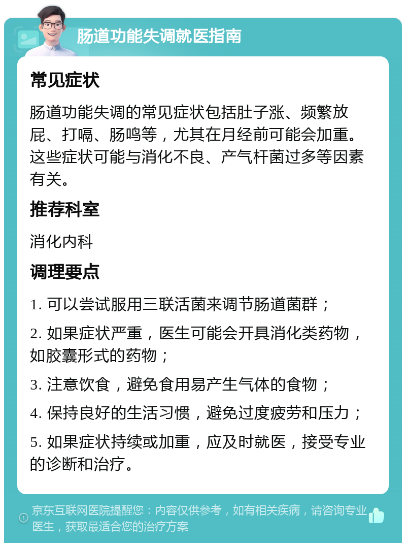 肠道功能失调就医指南 常见症状 肠道功能失调的常见症状包括肚子涨、频繁放屁、打嗝、肠鸣等，尤其在月经前可能会加重。这些症状可能与消化不良、产气杆菌过多等因素有关。 推荐科室 消化内科 调理要点 1. 可以尝试服用三联活菌来调节肠道菌群； 2. 如果症状严重，医生可能会开具消化类药物，如胶囊形式的药物； 3. 注意饮食，避免食用易产生气体的食物； 4. 保持良好的生活习惯，避免过度疲劳和压力； 5. 如果症状持续或加重，应及时就医，接受专业的诊断和治疗。