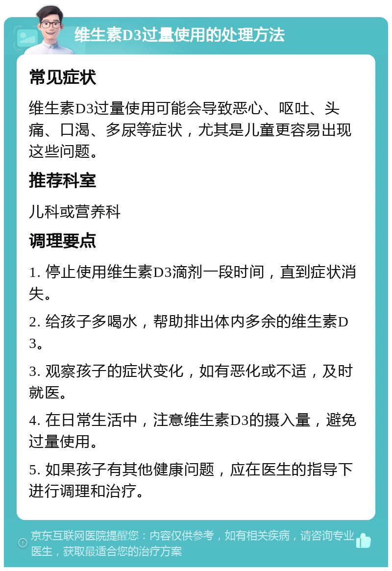 维生素D3过量使用的处理方法 常见症状 维生素D3过量使用可能会导致恶心、呕吐、头痛、口渴、多尿等症状，尤其是儿童更容易出现这些问题。 推荐科室 儿科或营养科 调理要点 1. 停止使用维生素D3滴剂一段时间，直到症状消失。 2. 给孩子多喝水，帮助排出体内多余的维生素D3。 3. 观察孩子的症状变化，如有恶化或不适，及时就医。 4. 在日常生活中，注意维生素D3的摄入量，避免过量使用。 5. 如果孩子有其他健康问题，应在医生的指导下进行调理和治疗。