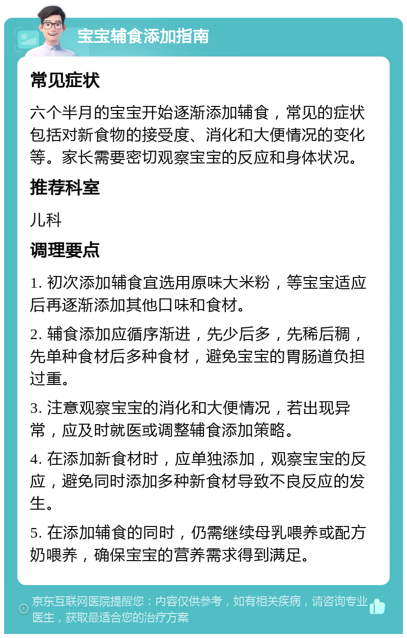 宝宝辅食添加指南 常见症状 六个半月的宝宝开始逐渐添加辅食，常见的症状包括对新食物的接受度、消化和大便情况的变化等。家长需要密切观察宝宝的反应和身体状况。 推荐科室 儿科 调理要点 1. 初次添加辅食宜选用原味大米粉，等宝宝适应后再逐渐添加其他口味和食材。 2. 辅食添加应循序渐进，先少后多，先稀后稠，先单种食材后多种食材，避免宝宝的胃肠道负担过重。 3. 注意观察宝宝的消化和大便情况，若出现异常，应及时就医或调整辅食添加策略。 4. 在添加新食材时，应单独添加，观察宝宝的反应，避免同时添加多种新食材导致不良反应的发生。 5. 在添加辅食的同时，仍需继续母乳喂养或配方奶喂养，确保宝宝的营养需求得到满足。