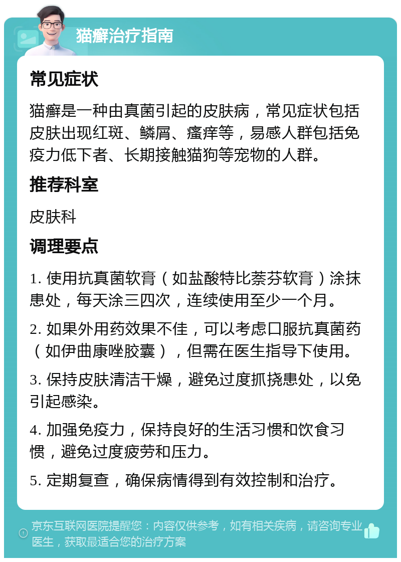 猫癣治疗指南 常见症状 猫癣是一种由真菌引起的皮肤病，常见症状包括皮肤出现红斑、鳞屑、瘙痒等，易感人群包括免疫力低下者、长期接触猫狗等宠物的人群。 推荐科室 皮肤科 调理要点 1. 使用抗真菌软膏（如盐酸特比萘芬软膏）涂抹患处，每天涂三四次，连续使用至少一个月。 2. 如果外用药效果不佳，可以考虑口服抗真菌药（如伊曲康唑胶囊），但需在医生指导下使用。 3. 保持皮肤清洁干燥，避免过度抓挠患处，以免引起感染。 4. 加强免疫力，保持良好的生活习惯和饮食习惯，避免过度疲劳和压力。 5. 定期复查，确保病情得到有效控制和治疗。