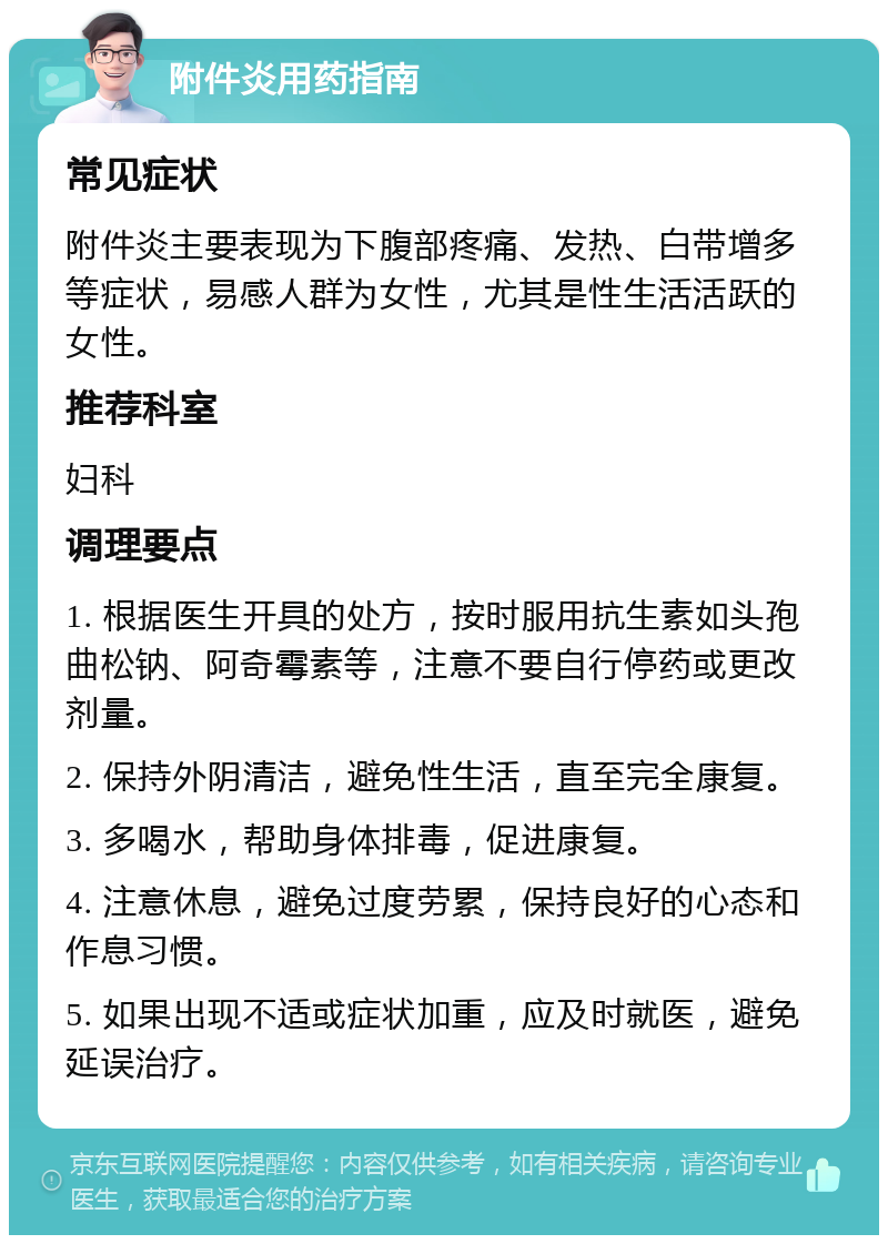 附件炎用药指南 常见症状 附件炎主要表现为下腹部疼痛、发热、白带增多等症状，易感人群为女性，尤其是性生活活跃的女性。 推荐科室 妇科 调理要点 1. 根据医生开具的处方，按时服用抗生素如头孢曲松钠、阿奇霉素等，注意不要自行停药或更改剂量。 2. 保持外阴清洁，避免性生活，直至完全康复。 3. 多喝水，帮助身体排毒，促进康复。 4. 注意休息，避免过度劳累，保持良好的心态和作息习惯。 5. 如果出现不适或症状加重，应及时就医，避免延误治疗。