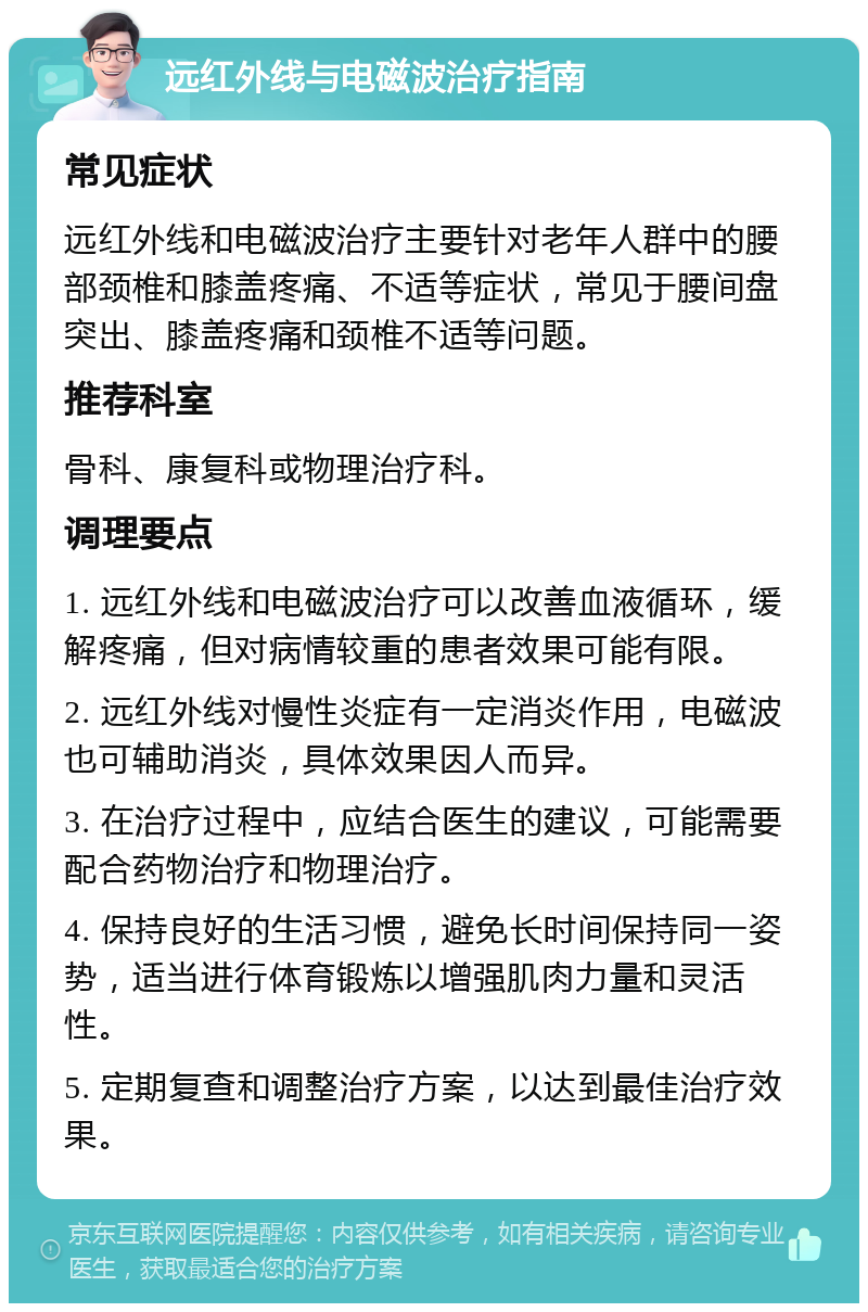 远红外线与电磁波治疗指南 常见症状 远红外线和电磁波治疗主要针对老年人群中的腰部颈椎和膝盖疼痛、不适等症状，常见于腰间盘突出、膝盖疼痛和颈椎不适等问题。 推荐科室 骨科、康复科或物理治疗科。 调理要点 1. 远红外线和电磁波治疗可以改善血液循环，缓解疼痛，但对病情较重的患者效果可能有限。 2. 远红外线对慢性炎症有一定消炎作用，电磁波也可辅助消炎，具体效果因人而异。 3. 在治疗过程中，应结合医生的建议，可能需要配合药物治疗和物理治疗。 4. 保持良好的生活习惯，避免长时间保持同一姿势，适当进行体育锻炼以增强肌肉力量和灵活性。 5. 定期复查和调整治疗方案，以达到最佳治疗效果。