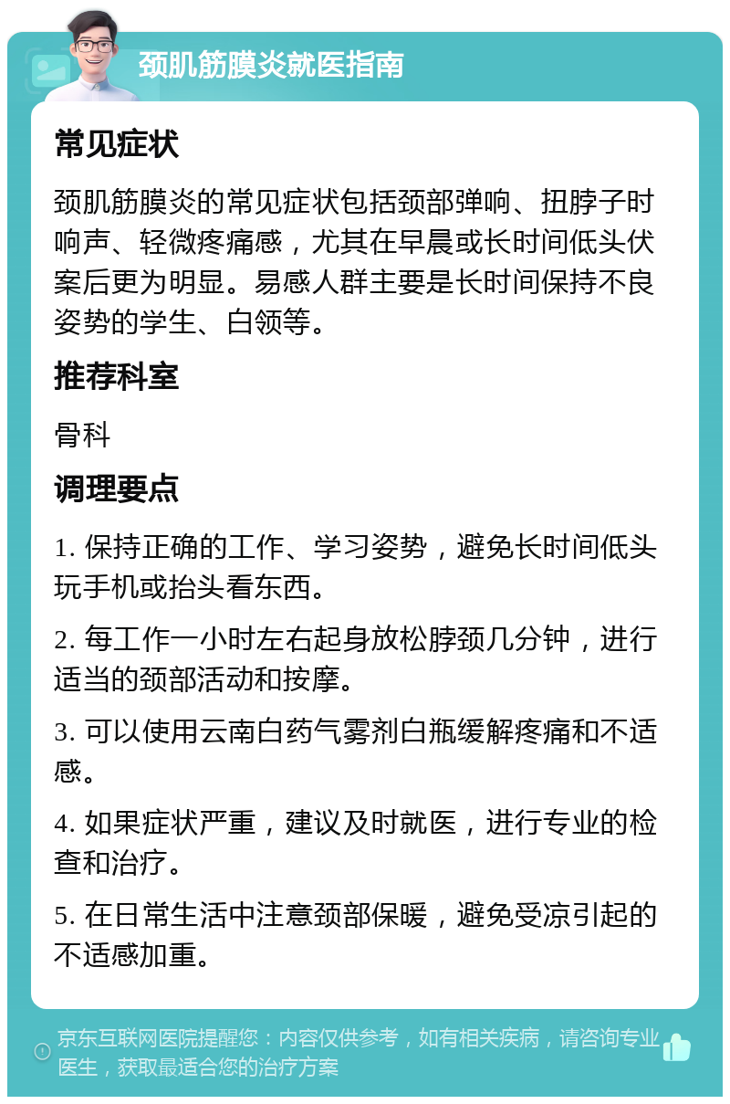 颈肌筋膜炎就医指南 常见症状 颈肌筋膜炎的常见症状包括颈部弹响、扭脖子时响声、轻微疼痛感，尤其在早晨或长时间低头伏案后更为明显。易感人群主要是长时间保持不良姿势的学生、白领等。 推荐科室 骨科 调理要点 1. 保持正确的工作、学习姿势，避免长时间低头玩手机或抬头看东西。 2. 每工作一小时左右起身放松脖颈几分钟，进行适当的颈部活动和按摩。 3. 可以使用云南白药气雾剂白瓶缓解疼痛和不适感。 4. 如果症状严重，建议及时就医，进行专业的检查和治疗。 5. 在日常生活中注意颈部保暖，避免受凉引起的不适感加重。