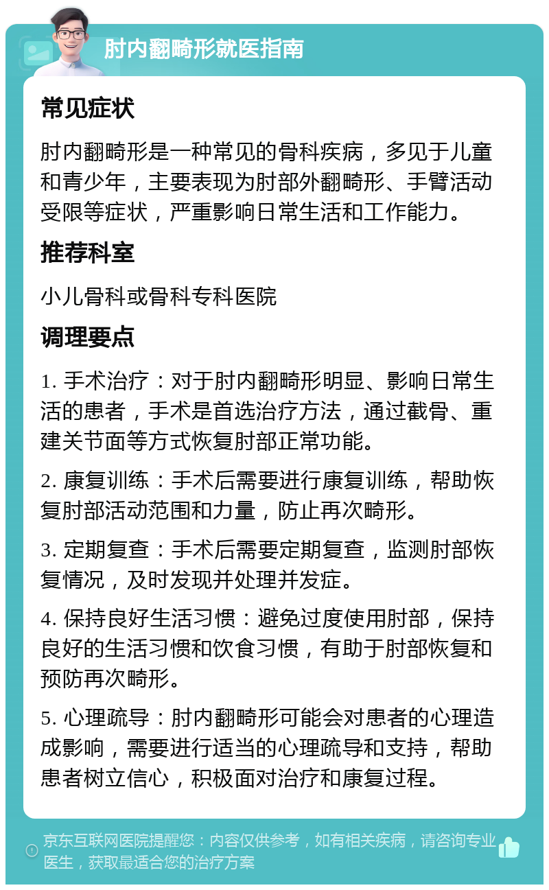 肘内翻畸形就医指南 常见症状 肘内翻畸形是一种常见的骨科疾病，多见于儿童和青少年，主要表现为肘部外翻畸形、手臂活动受限等症状，严重影响日常生活和工作能力。 推荐科室 小儿骨科或骨科专科医院 调理要点 1. 手术治疗：对于肘内翻畸形明显、影响日常生活的患者，手术是首选治疗方法，通过截骨、重建关节面等方式恢复肘部正常功能。 2. 康复训练：手术后需要进行康复训练，帮助恢复肘部活动范围和力量，防止再次畸形。 3. 定期复查：手术后需要定期复查，监测肘部恢复情况，及时发现并处理并发症。 4. 保持良好生活习惯：避免过度使用肘部，保持良好的生活习惯和饮食习惯，有助于肘部恢复和预防再次畸形。 5. 心理疏导：肘内翻畸形可能会对患者的心理造成影响，需要进行适当的心理疏导和支持，帮助患者树立信心，积极面对治疗和康复过程。