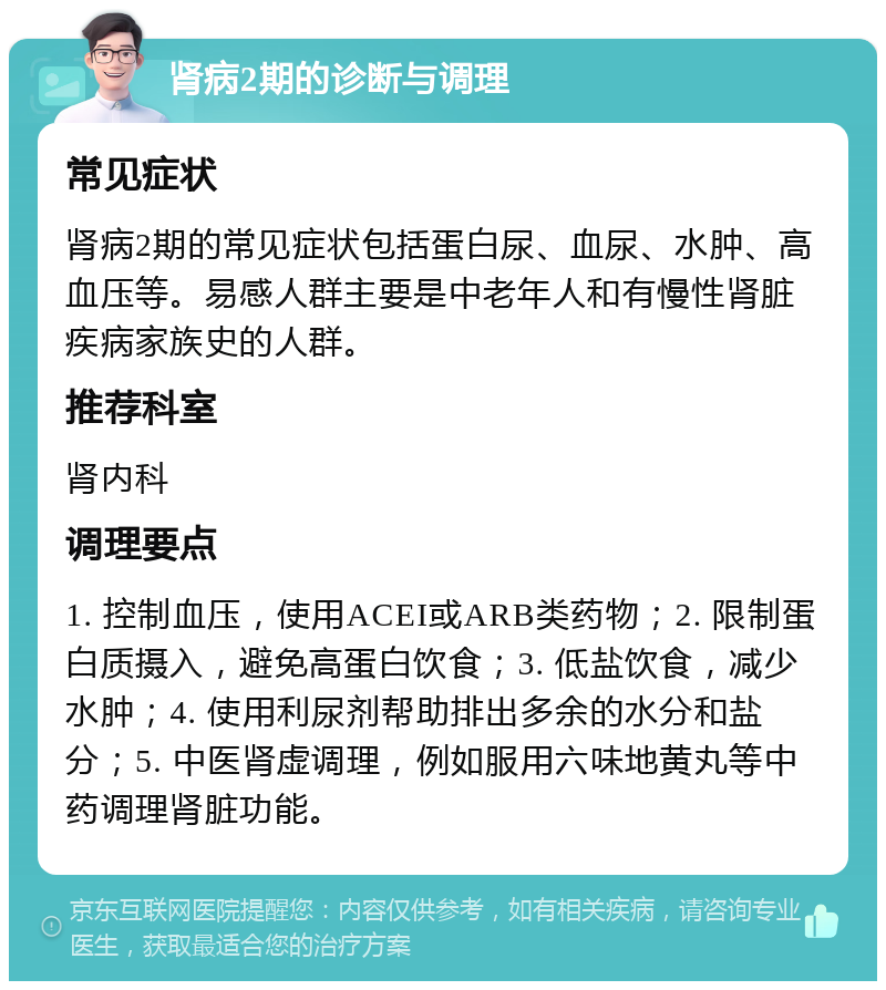 肾病2期的诊断与调理 常见症状 肾病2期的常见症状包括蛋白尿、血尿、水肿、高血压等。易感人群主要是中老年人和有慢性肾脏疾病家族史的人群。 推荐科室 肾内科 调理要点 1. 控制血压，使用ACEI或ARB类药物；2. 限制蛋白质摄入，避免高蛋白饮食；3. 低盐饮食，减少水肿；4. 使用利尿剂帮助排出多余的水分和盐分；5. 中医肾虚调理，例如服用六味地黄丸等中药调理肾脏功能。