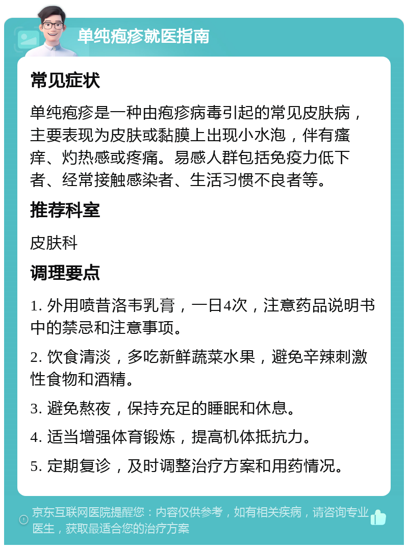 单纯疱疹就医指南 常见症状 单纯疱疹是一种由疱疹病毒引起的常见皮肤病，主要表现为皮肤或黏膜上出现小水泡，伴有瘙痒、灼热感或疼痛。易感人群包括免疫力低下者、经常接触感染者、生活习惯不良者等。 推荐科室 皮肤科 调理要点 1. 外用喷昔洛韦乳膏，一日4次，注意药品说明书中的禁忌和注意事项。 2. 饮食清淡，多吃新鲜蔬菜水果，避免辛辣刺激性食物和酒精。 3. 避免熬夜，保持充足的睡眠和休息。 4. 适当增强体育锻炼，提高机体抵抗力。 5. 定期复诊，及时调整治疗方案和用药情况。