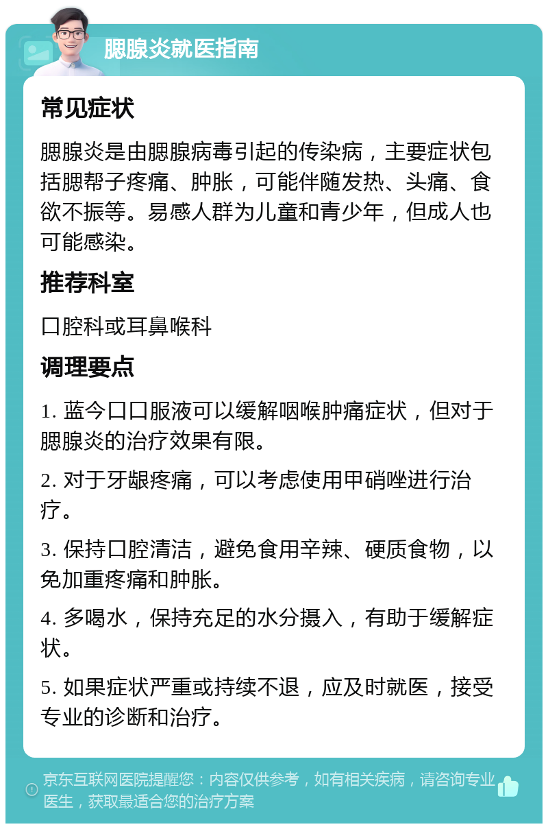 腮腺炎就医指南 常见症状 腮腺炎是由腮腺病毒引起的传染病，主要症状包括腮帮子疼痛、肿胀，可能伴随发热、头痛、食欲不振等。易感人群为儿童和青少年，但成人也可能感染。 推荐科室 口腔科或耳鼻喉科 调理要点 1. 蓝今口口服液可以缓解咽喉肿痛症状，但对于腮腺炎的治疗效果有限。 2. 对于牙龈疼痛，可以考虑使用甲硝唑进行治疗。 3. 保持口腔清洁，避免食用辛辣、硬质食物，以免加重疼痛和肿胀。 4. 多喝水，保持充足的水分摄入，有助于缓解症状。 5. 如果症状严重或持续不退，应及时就医，接受专业的诊断和治疗。