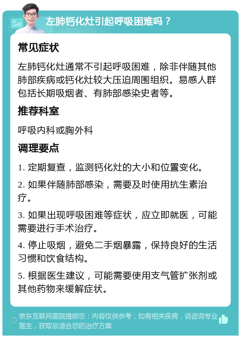 左肺钙化灶引起呼吸困难吗？ 常见症状 左肺钙化灶通常不引起呼吸困难，除非伴随其他肺部疾病或钙化灶较大压迫周围组织。易感人群包括长期吸烟者、有肺部感染史者等。 推荐科室 呼吸内科或胸外科 调理要点 1. 定期复查，监测钙化灶的大小和位置变化。 2. 如果伴随肺部感染，需要及时使用抗生素治疗。 3. 如果出现呼吸困难等症状，应立即就医，可能需要进行手术治疗。 4. 停止吸烟，避免二手烟暴露，保持良好的生活习惯和饮食结构。 5. 根据医生建议，可能需要使用支气管扩张剂或其他药物来缓解症状。