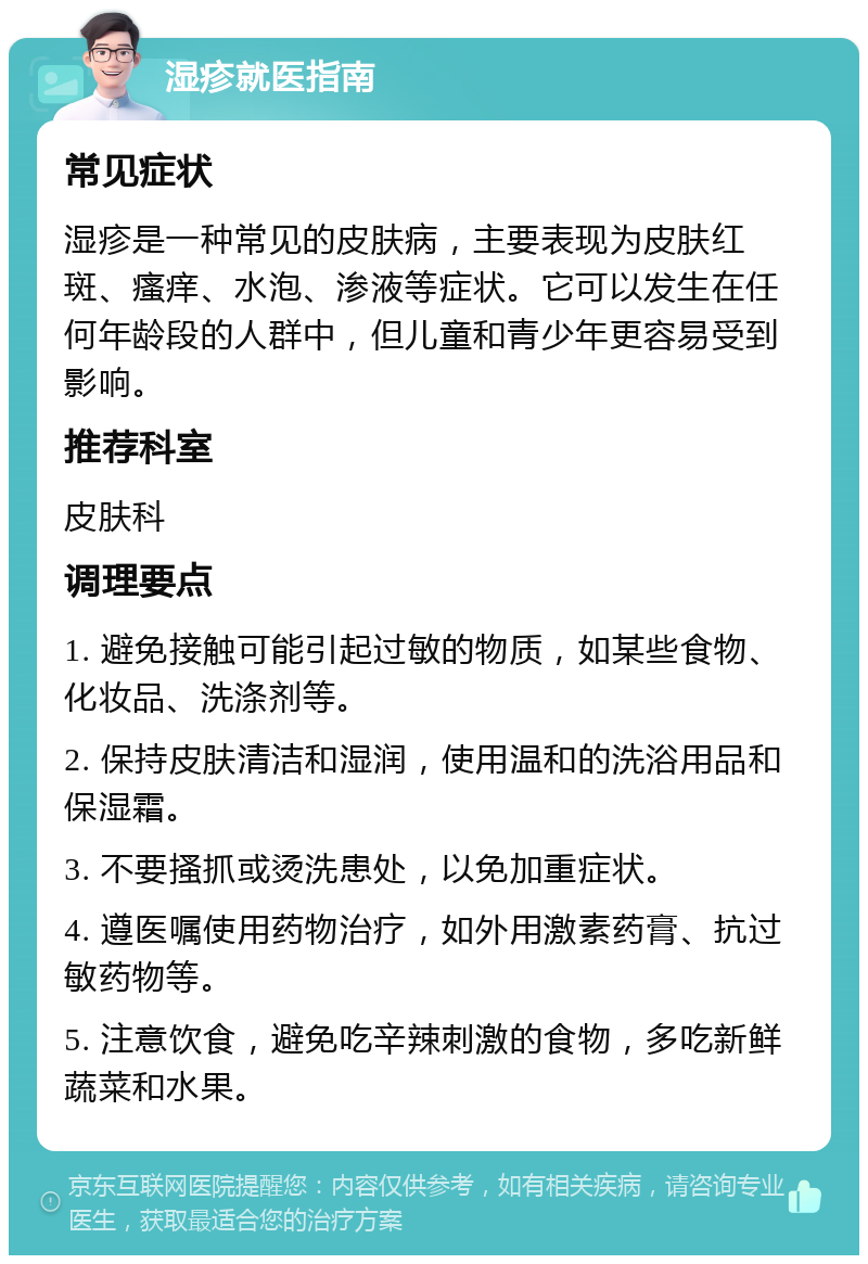 湿疹就医指南 常见症状 湿疹是一种常见的皮肤病，主要表现为皮肤红斑、瘙痒、水泡、渗液等症状。它可以发生在任何年龄段的人群中，但儿童和青少年更容易受到影响。 推荐科室 皮肤科 调理要点 1. 避免接触可能引起过敏的物质，如某些食物、化妆品、洗涤剂等。 2. 保持皮肤清洁和湿润，使用温和的洗浴用品和保湿霜。 3. 不要搔抓或烫洗患处，以免加重症状。 4. 遵医嘱使用药物治疗，如外用激素药膏、抗过敏药物等。 5. 注意饮食，避免吃辛辣刺激的食物，多吃新鲜蔬菜和水果。