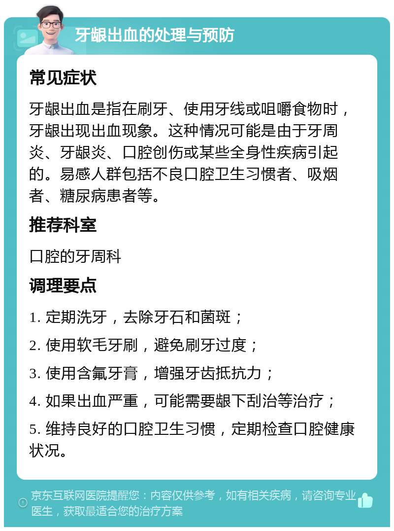 牙龈出血的处理与预防 常见症状 牙龈出血是指在刷牙、使用牙线或咀嚼食物时，牙龈出现出血现象。这种情况可能是由于牙周炎、牙龈炎、口腔创伤或某些全身性疾病引起的。易感人群包括不良口腔卫生习惯者、吸烟者、糖尿病患者等。 推荐科室 口腔的牙周科 调理要点 1. 定期洗牙，去除牙石和菌斑； 2. 使用软毛牙刷，避免刷牙过度； 3. 使用含氟牙膏，增强牙齿抵抗力； 4. 如果出血严重，可能需要龈下刮治等治疗； 5. 维持良好的口腔卫生习惯，定期检查口腔健康状况。