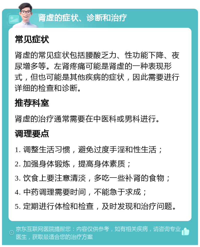 肾虚的症状、诊断和治疗 常见症状 肾虚的常见症状包括腰酸乏力、性功能下降、夜尿增多等。左肾疼痛可能是肾虚的一种表现形式，但也可能是其他疾病的症状，因此需要进行详细的检查和诊断。 推荐科室 肾虚的治疗通常需要在中医科或男科进行。 调理要点 1. 调整生活习惯，避免过度手淫和性生活； 2. 加强身体锻炼，提高身体素质； 3. 饮食上要注意清淡，多吃一些补肾的食物； 4. 中药调理需要时间，不能急于求成； 5. 定期进行体检和检查，及时发现和治疗问题。