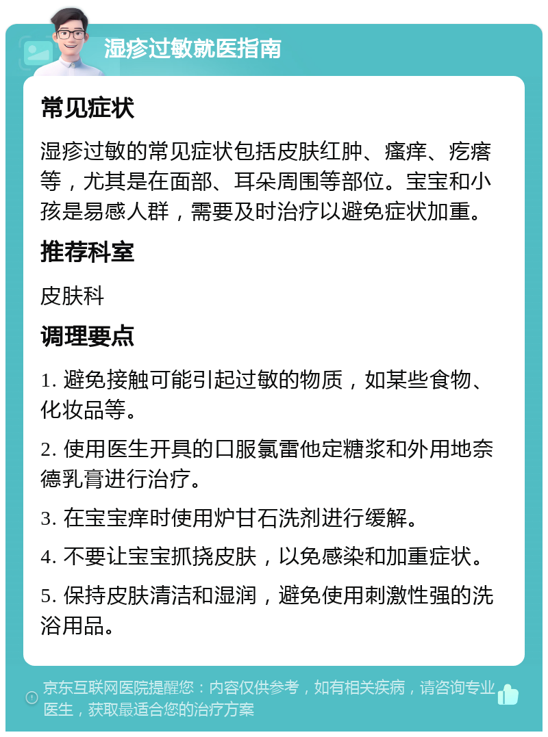 湿疹过敏就医指南 常见症状 湿疹过敏的常见症状包括皮肤红肿、瘙痒、疙瘩等，尤其是在面部、耳朵周围等部位。宝宝和小孩是易感人群，需要及时治疗以避免症状加重。 推荐科室 皮肤科 调理要点 1. 避免接触可能引起过敏的物质，如某些食物、化妆品等。 2. 使用医生开具的口服氯雷他定糖浆和外用地奈德乳膏进行治疗。 3. 在宝宝痒时使用炉甘石洗剂进行缓解。 4. 不要让宝宝抓挠皮肤，以免感染和加重症状。 5. 保持皮肤清洁和湿润，避免使用刺激性强的洗浴用品。