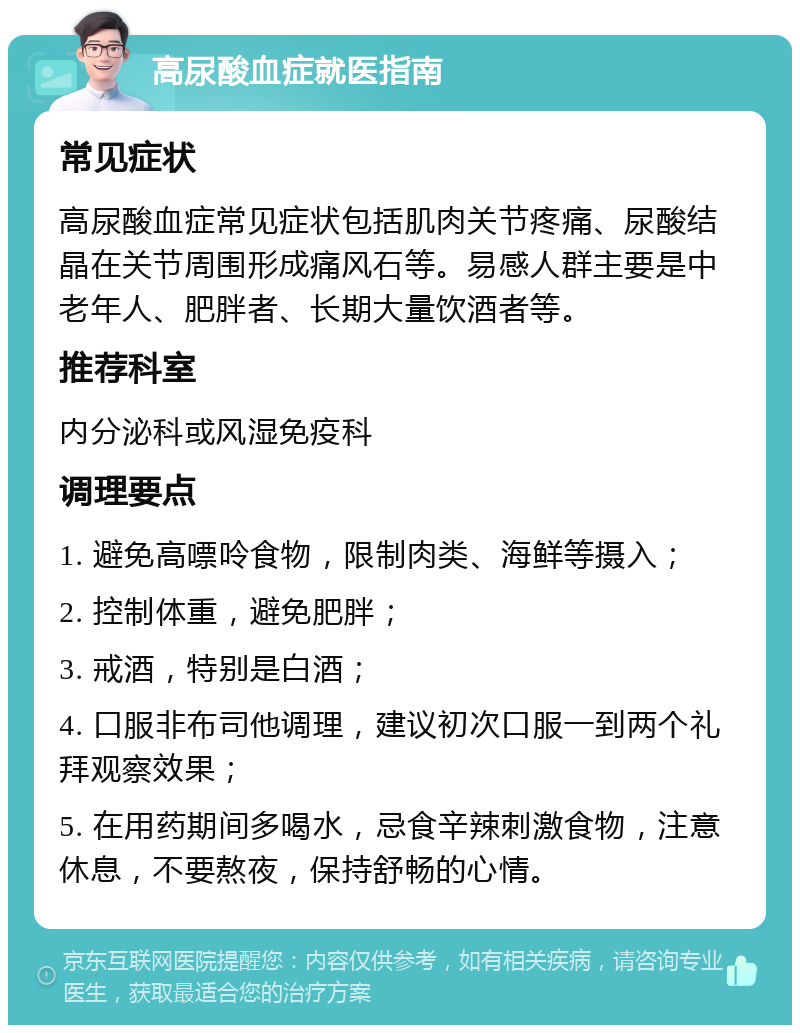 高尿酸血症就医指南 常见症状 高尿酸血症常见症状包括肌肉关节疼痛、尿酸结晶在关节周围形成痛风石等。易感人群主要是中老年人、肥胖者、长期大量饮酒者等。 推荐科室 内分泌科或风湿免疫科 调理要点 1. 避免高嘌呤食物，限制肉类、海鲜等摄入； 2. 控制体重，避免肥胖； 3. 戒酒，特别是白酒； 4. 口服非布司他调理，建议初次口服一到两个礼拜观察效果； 5. 在用药期间多喝水，忌食辛辣刺激食物，注意休息，不要熬夜，保持舒畅的心情。