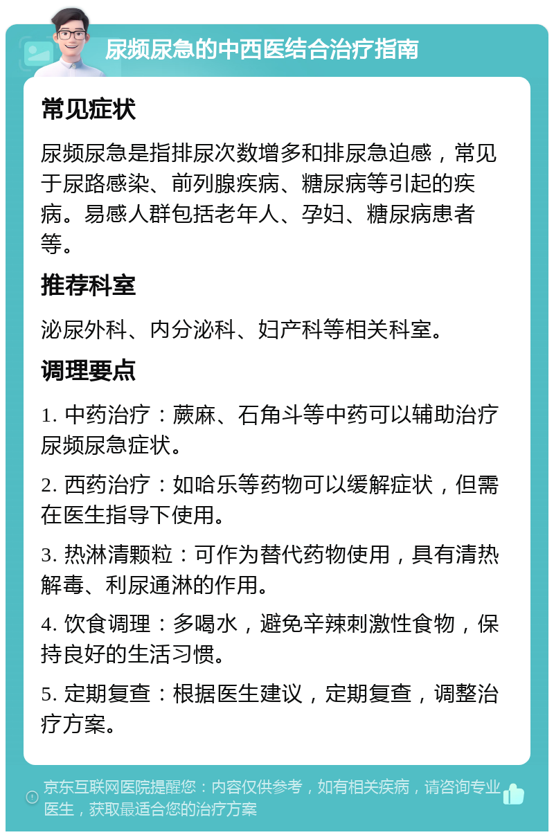 尿频尿急的中西医结合治疗指南 常见症状 尿频尿急是指排尿次数增多和排尿急迫感，常见于尿路感染、前列腺疾病、糖尿病等引起的疾病。易感人群包括老年人、孕妇、糖尿病患者等。 推荐科室 泌尿外科、内分泌科、妇产科等相关科室。 调理要点 1. 中药治疗：蕨麻、石角斗等中药可以辅助治疗尿频尿急症状。 2. 西药治疗：如哈乐等药物可以缓解症状，但需在医生指导下使用。 3. 热淋清颗粒：可作为替代药物使用，具有清热解毒、利尿通淋的作用。 4. 饮食调理：多喝水，避免辛辣刺激性食物，保持良好的生活习惯。 5. 定期复查：根据医生建议，定期复查，调整治疗方案。