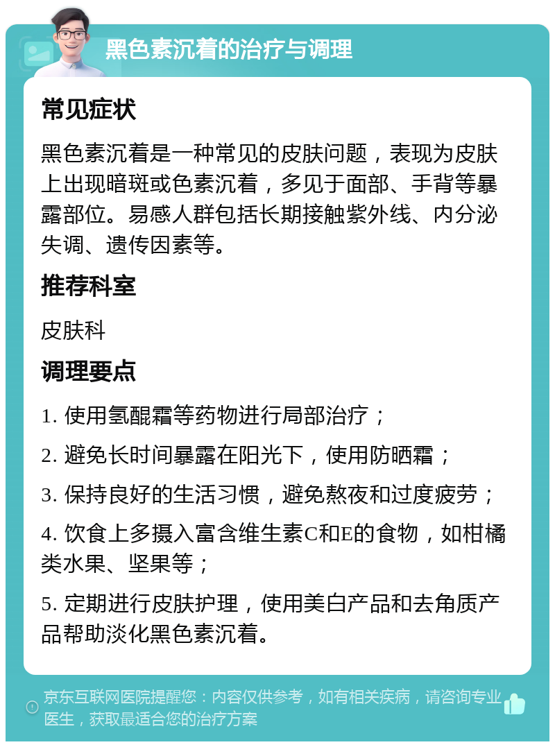 黑色素沉着的治疗与调理 常见症状 黑色素沉着是一种常见的皮肤问题，表现为皮肤上出现暗斑或色素沉着，多见于面部、手背等暴露部位。易感人群包括长期接触紫外线、内分泌失调、遗传因素等。 推荐科室 皮肤科 调理要点 1. 使用氢醌霜等药物进行局部治疗； 2. 避免长时间暴露在阳光下，使用防晒霜； 3. 保持良好的生活习惯，避免熬夜和过度疲劳； 4. 饮食上多摄入富含维生素C和E的食物，如柑橘类水果、坚果等； 5. 定期进行皮肤护理，使用美白产品和去角质产品帮助淡化黑色素沉着。