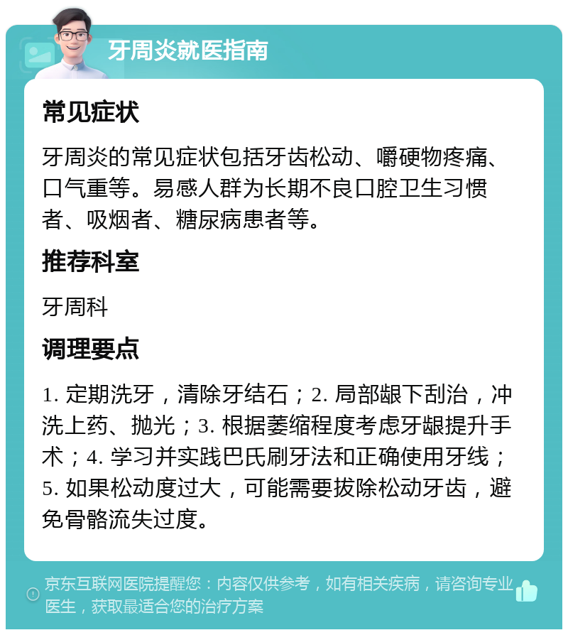 牙周炎就医指南 常见症状 牙周炎的常见症状包括牙齿松动、嚼硬物疼痛、口气重等。易感人群为长期不良口腔卫生习惯者、吸烟者、糖尿病患者等。 推荐科室 牙周科 调理要点 1. 定期洗牙，清除牙结石；2. 局部龈下刮治，冲洗上药、抛光；3. 根据萎缩程度考虑牙龈提升手术；4. 学习并实践巴氏刷牙法和正确使用牙线；5. 如果松动度过大，可能需要拔除松动牙齿，避免骨骼流失过度。