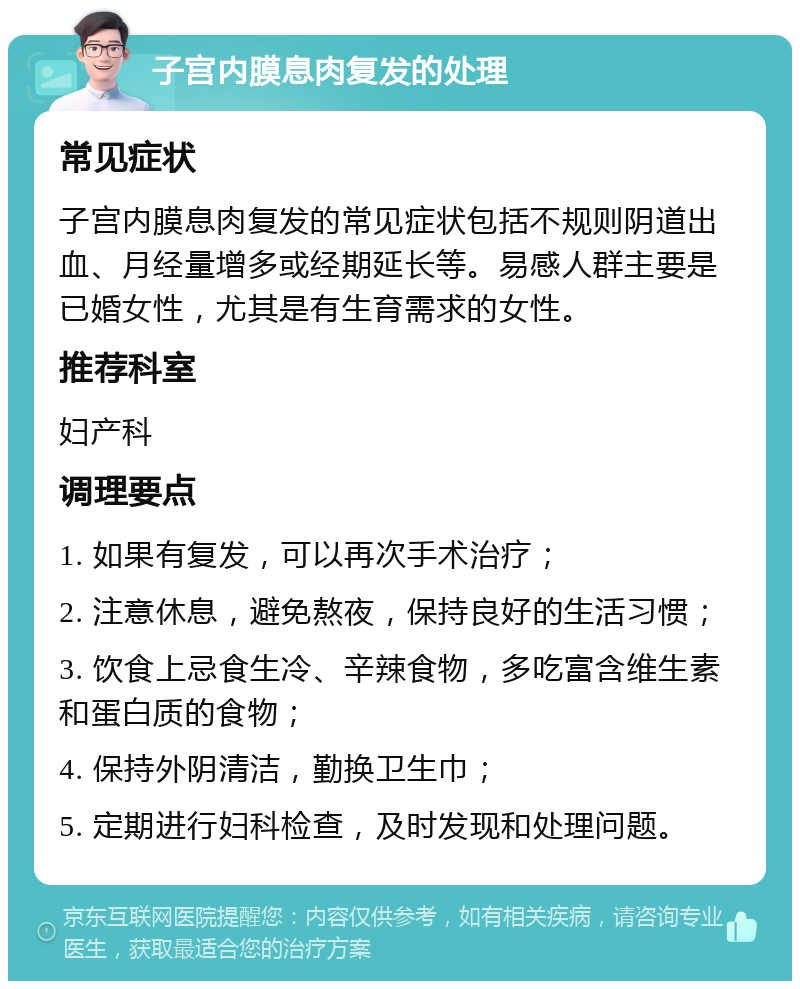 子宫内膜息肉复发的处理 常见症状 子宫内膜息肉复发的常见症状包括不规则阴道出血、月经量增多或经期延长等。易感人群主要是已婚女性，尤其是有生育需求的女性。 推荐科室 妇产科 调理要点 1. 如果有复发，可以再次手术治疗； 2. 注意休息，避免熬夜，保持良好的生活习惯； 3. 饮食上忌食生冷、辛辣食物，多吃富含维生素和蛋白质的食物； 4. 保持外阴清洁，勤换卫生巾； 5. 定期进行妇科检查，及时发现和处理问题。