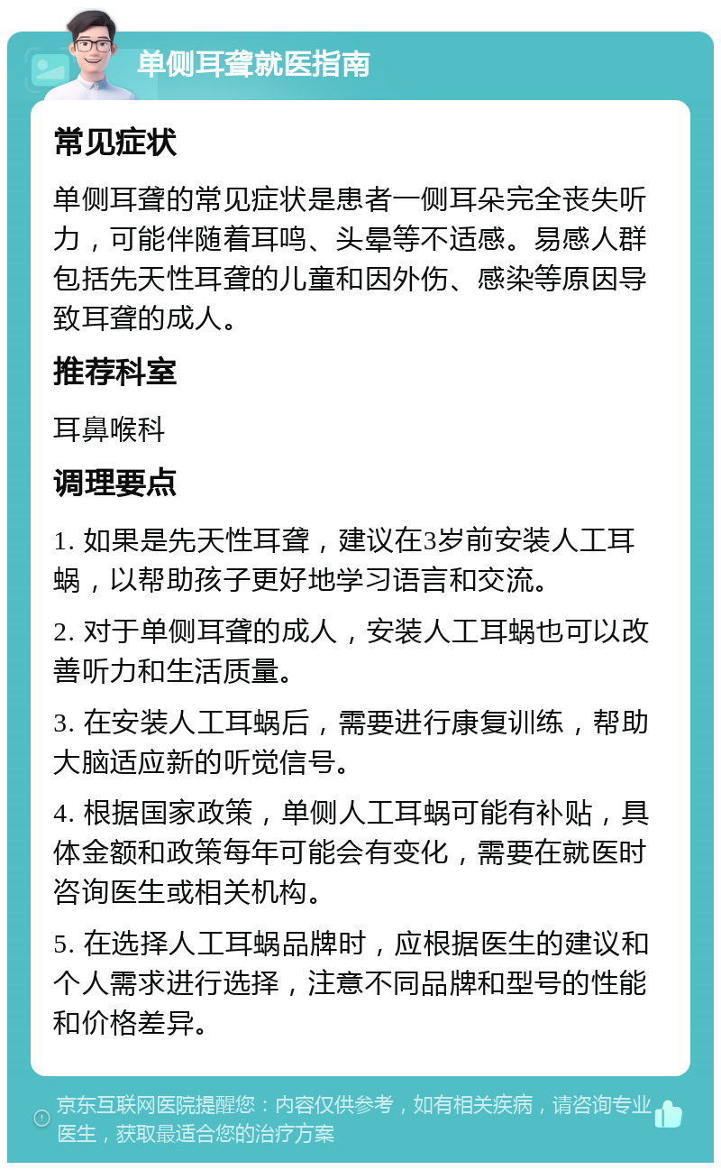 单侧耳聋就医指南 常见症状 单侧耳聋的常见症状是患者一侧耳朵完全丧失听力，可能伴随着耳鸣、头晕等不适感。易感人群包括先天性耳聋的儿童和因外伤、感染等原因导致耳聋的成人。 推荐科室 耳鼻喉科 调理要点 1. 如果是先天性耳聋，建议在3岁前安装人工耳蜗，以帮助孩子更好地学习语言和交流。 2. 对于单侧耳聋的成人，安装人工耳蜗也可以改善听力和生活质量。 3. 在安装人工耳蜗后，需要进行康复训练，帮助大脑适应新的听觉信号。 4. 根据国家政策，单侧人工耳蜗可能有补贴，具体金额和政策每年可能会有变化，需要在就医时咨询医生或相关机构。 5. 在选择人工耳蜗品牌时，应根据医生的建议和个人需求进行选择，注意不同品牌和型号的性能和价格差异。