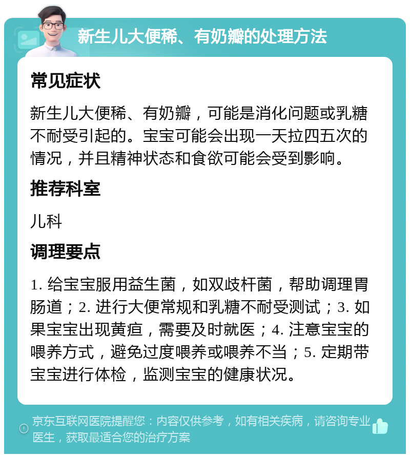 新生儿大便稀、有奶瓣的处理方法 常见症状 新生儿大便稀、有奶瓣，可能是消化问题或乳糖不耐受引起的。宝宝可能会出现一天拉四五次的情况，并且精神状态和食欲可能会受到影响。 推荐科室 儿科 调理要点 1. 给宝宝服用益生菌，如双歧杆菌，帮助调理胃肠道；2. 进行大便常规和乳糖不耐受测试；3. 如果宝宝出现黄疸，需要及时就医；4. 注意宝宝的喂养方式，避免过度喂养或喂养不当；5. 定期带宝宝进行体检，监测宝宝的健康状况。