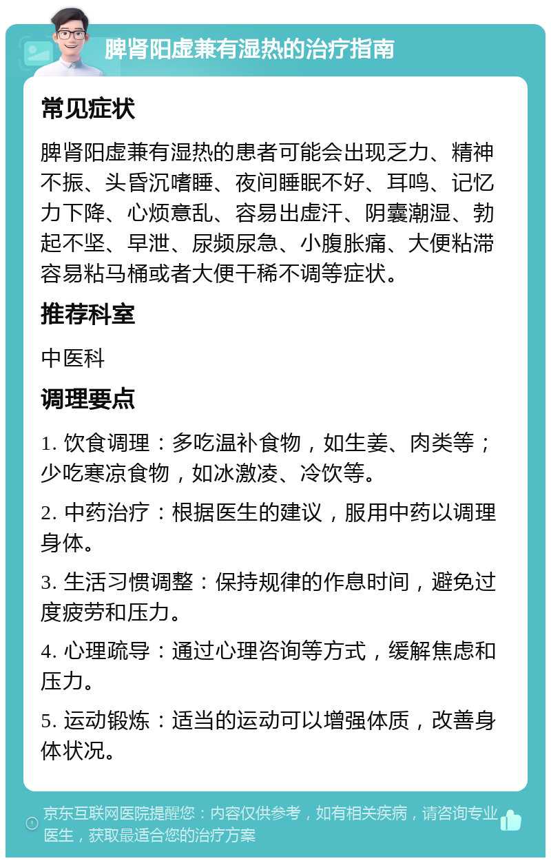 脾肾阳虚兼有湿热的治疗指南 常见症状 脾肾阳虚兼有湿热的患者可能会出现乏力、精神不振、头昏沉嗜睡、夜间睡眠不好、耳鸣、记忆力下降、心烦意乱、容易出虚汗、阴囊潮湿、勃起不坚、早泄、尿频尿急、小腹胀痛、大便粘滞容易粘马桶或者大便干稀不调等症状。 推荐科室 中医科 调理要点 1. 饮食调理：多吃温补食物，如生姜、肉类等；少吃寒凉食物，如冰激凌、冷饮等。 2. 中药治疗：根据医生的建议，服用中药以调理身体。 3. 生活习惯调整：保持规律的作息时间，避免过度疲劳和压力。 4. 心理疏导：通过心理咨询等方式，缓解焦虑和压力。 5. 运动锻炼：适当的运动可以增强体质，改善身体状况。