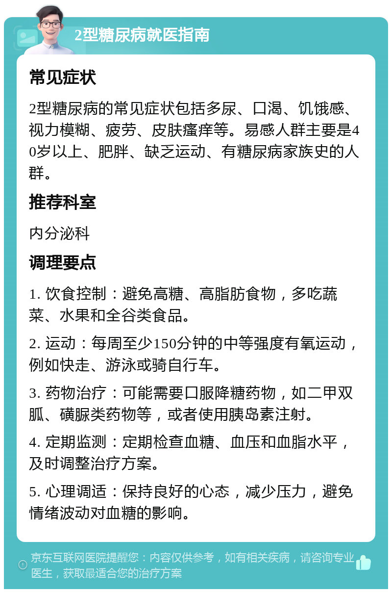 2型糖尿病就医指南 常见症状 2型糖尿病的常见症状包括多尿、口渴、饥饿感、视力模糊、疲劳、皮肤瘙痒等。易感人群主要是40岁以上、肥胖、缺乏运动、有糖尿病家族史的人群。 推荐科室 内分泌科 调理要点 1. 饮食控制：避免高糖、高脂肪食物，多吃蔬菜、水果和全谷类食品。 2. 运动：每周至少150分钟的中等强度有氧运动，例如快走、游泳或骑自行车。 3. 药物治疗：可能需要口服降糖药物，如二甲双胍、磺脲类药物等，或者使用胰岛素注射。 4. 定期监测：定期检查血糖、血压和血脂水平，及时调整治疗方案。 5. 心理调适：保持良好的心态，减少压力，避免情绪波动对血糖的影响。