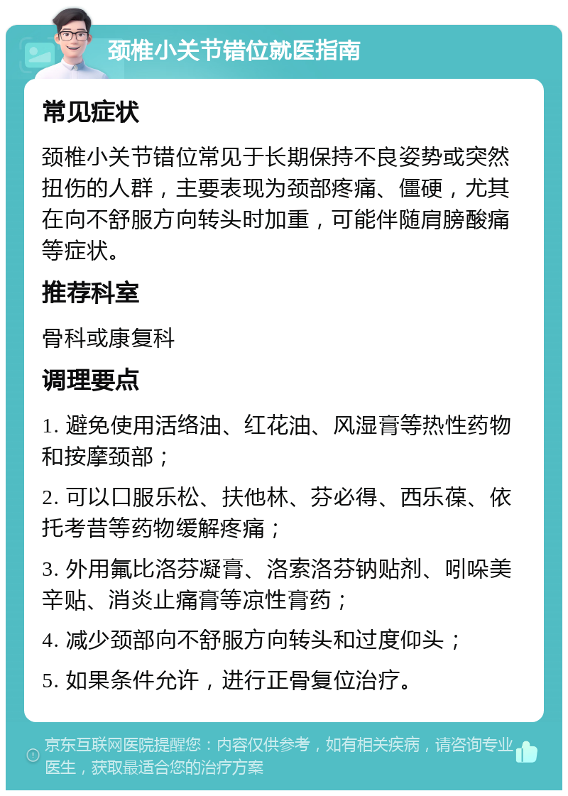 颈椎小关节错位就医指南 常见症状 颈椎小关节错位常见于长期保持不良姿势或突然扭伤的人群，主要表现为颈部疼痛、僵硬，尤其在向不舒服方向转头时加重，可能伴随肩膀酸痛等症状。 推荐科室 骨科或康复科 调理要点 1. 避免使用活络油、红花油、风湿膏等热性药物和按摩颈部； 2. 可以口服乐松、扶他林、芬必得、西乐葆、依托考昔等药物缓解疼痛； 3. 外用氟比洛芬凝膏、洛索洛芬钠贴剂、吲哚美辛贴、消炎止痛膏等凉性膏药； 4. 减少颈部向不舒服方向转头和过度仰头； 5. 如果条件允许，进行正骨复位治疗。