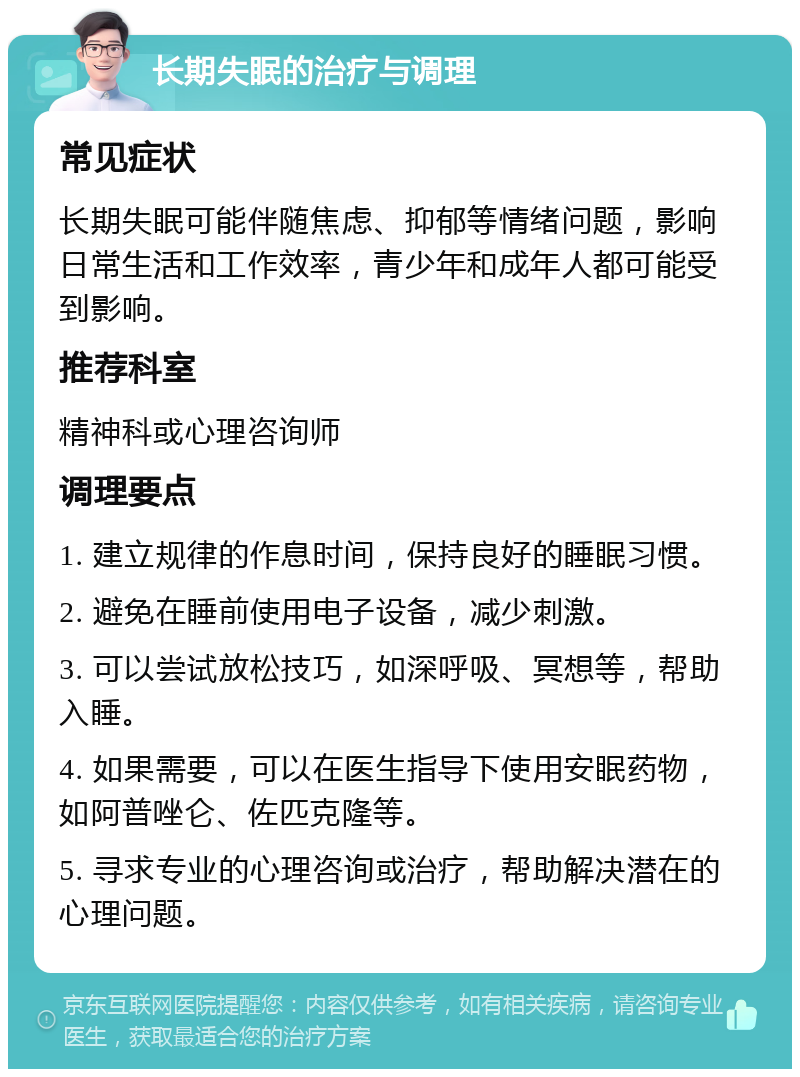 长期失眠的治疗与调理 常见症状 长期失眠可能伴随焦虑、抑郁等情绪问题，影响日常生活和工作效率，青少年和成年人都可能受到影响。 推荐科室 精神科或心理咨询师 调理要点 1. 建立规律的作息时间，保持良好的睡眠习惯。 2. 避免在睡前使用电子设备，减少刺激。 3. 可以尝试放松技巧，如深呼吸、冥想等，帮助入睡。 4. 如果需要，可以在医生指导下使用安眠药物，如阿普唑仑、佐匹克隆等。 5. 寻求专业的心理咨询或治疗，帮助解决潜在的心理问题。