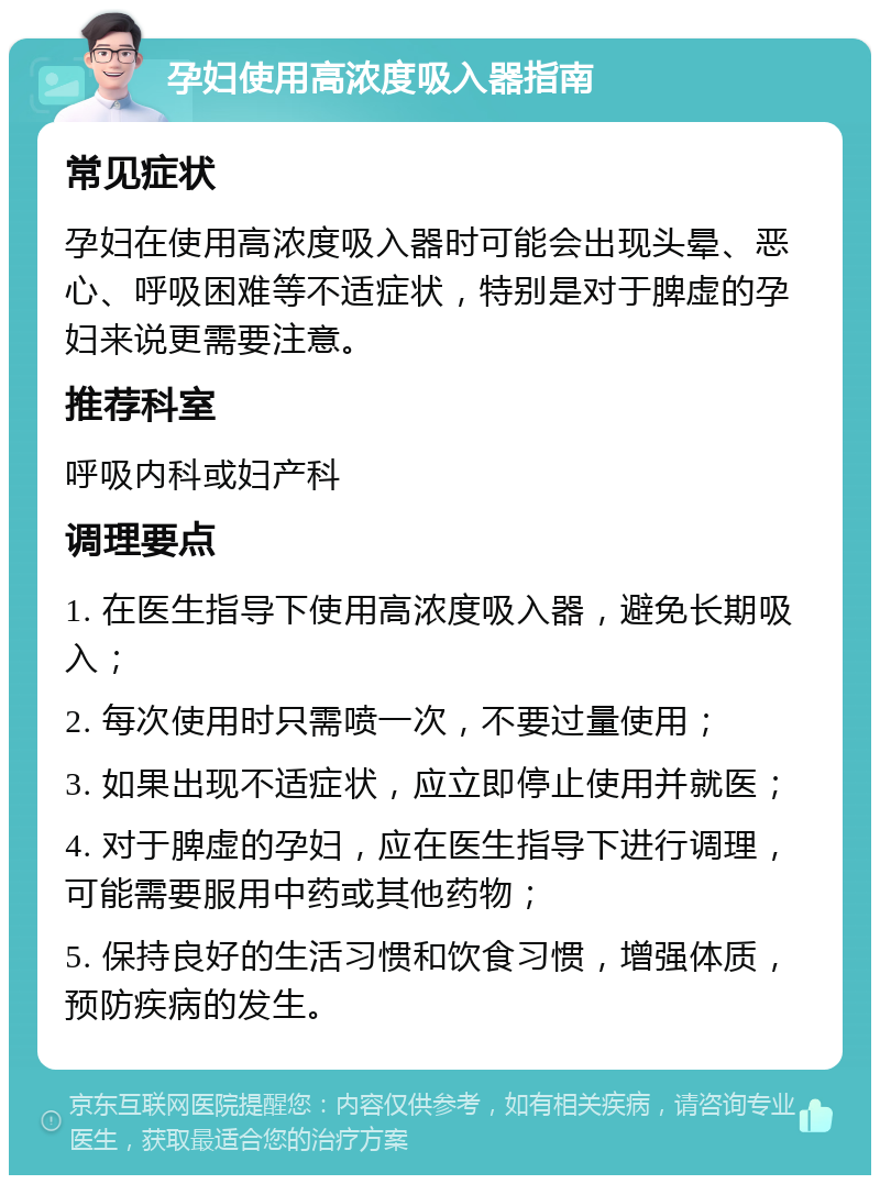 孕妇使用高浓度吸入器指南 常见症状 孕妇在使用高浓度吸入器时可能会出现头晕、恶心、呼吸困难等不适症状，特别是对于脾虚的孕妇来说更需要注意。 推荐科室 呼吸内科或妇产科 调理要点 1. 在医生指导下使用高浓度吸入器，避免长期吸入； 2. 每次使用时只需喷一次，不要过量使用； 3. 如果出现不适症状，应立即停止使用并就医； 4. 对于脾虚的孕妇，应在医生指导下进行调理，可能需要服用中药或其他药物； 5. 保持良好的生活习惯和饮食习惯，增强体质，预防疾病的发生。