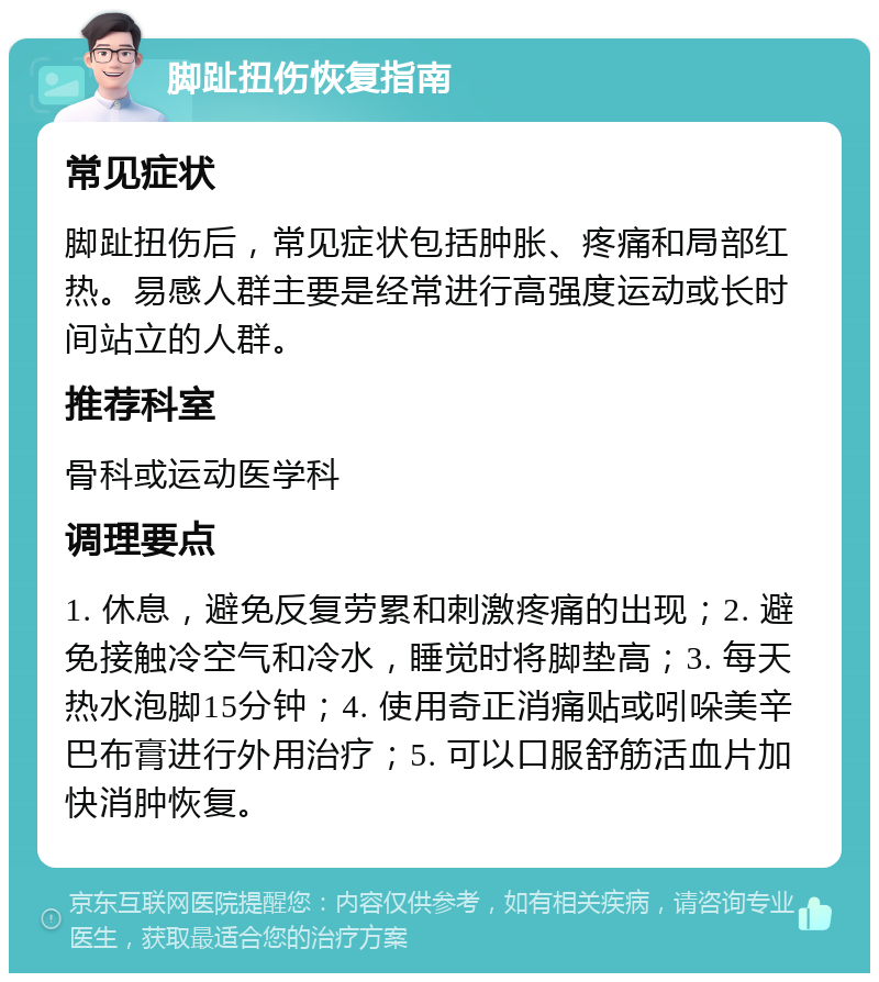 脚趾扭伤恢复指南 常见症状 脚趾扭伤后，常见症状包括肿胀、疼痛和局部红热。易感人群主要是经常进行高强度运动或长时间站立的人群。 推荐科室 骨科或运动医学科 调理要点 1. 休息，避免反复劳累和刺激疼痛的出现；2. 避免接触冷空气和冷水，睡觉时将脚垫高；3. 每天热水泡脚15分钟；4. 使用奇正消痛贴或吲哚美辛巴布膏进行外用治疗；5. 可以口服舒筋活血片加快消肿恢复。