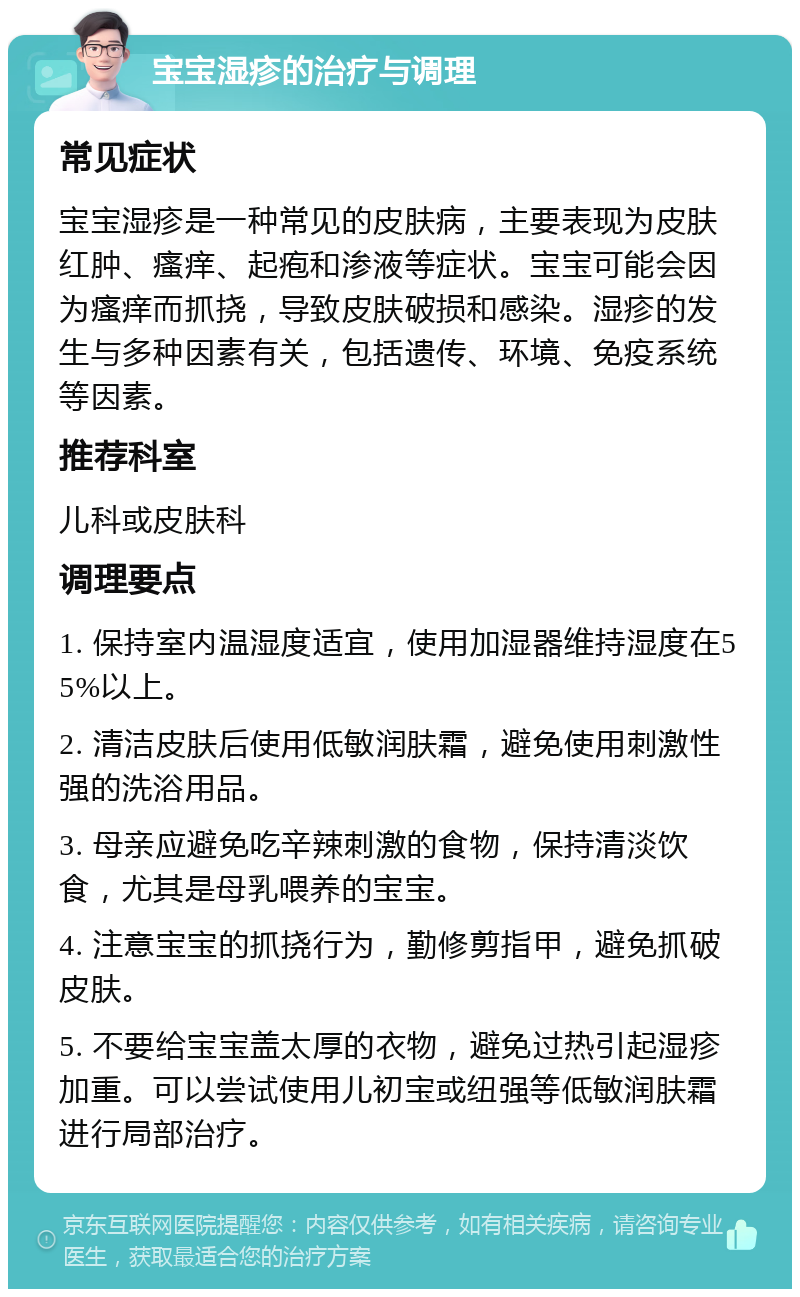 宝宝湿疹的治疗与调理 常见症状 宝宝湿疹是一种常见的皮肤病，主要表现为皮肤红肿、瘙痒、起疱和渗液等症状。宝宝可能会因为瘙痒而抓挠，导致皮肤破损和感染。湿疹的发生与多种因素有关，包括遗传、环境、免疫系统等因素。 推荐科室 儿科或皮肤科 调理要点 1. 保持室内温湿度适宜，使用加湿器维持湿度在55%以上。 2. 清洁皮肤后使用低敏润肤霜，避免使用刺激性强的洗浴用品。 3. 母亲应避免吃辛辣刺激的食物，保持清淡饮食，尤其是母乳喂养的宝宝。 4. 注意宝宝的抓挠行为，勤修剪指甲，避免抓破皮肤。 5. 不要给宝宝盖太厚的衣物，避免过热引起湿疹加重。可以尝试使用儿初宝或纽强等低敏润肤霜进行局部治疗。