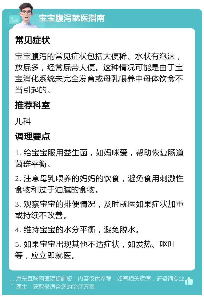 宝宝腹泻就医指南 常见症状 宝宝腹泻的常见症状包括大便稀、水状有泡沫，放屁多，经常屁带大便。这种情况可能是由于宝宝消化系统未完全发育或母乳喂养中母体饮食不当引起的。 推荐科室 儿科 调理要点 1. 给宝宝服用益生菌，如妈咪爱，帮助恢复肠道菌群平衡。 2. 注意母乳喂养的妈妈的饮食，避免食用刺激性食物和过于油腻的食物。 3. 观察宝宝的排便情况，及时就医如果症状加重或持续不改善。 4. 维持宝宝的水分平衡，避免脱水。 5. 如果宝宝出现其他不适症状，如发热、呕吐等，应立即就医。