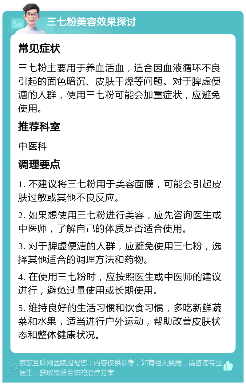 三七粉美容效果探讨 常见症状 三七粉主要用于养血活血，适合因血液循环不良引起的面色暗沉、皮肤干燥等问题。对于脾虚便溏的人群，使用三七粉可能会加重症状，应避免使用。 推荐科室 中医科 调理要点 1. 不建议将三七粉用于美容面膜，可能会引起皮肤过敏或其他不良反应。 2. 如果想使用三七粉进行美容，应先咨询医生或中医师，了解自己的体质是否适合使用。 3. 对于脾虚便溏的人群，应避免使用三七粉，选择其他适合的调理方法和药物。 4. 在使用三七粉时，应按照医生或中医师的建议进行，避免过量使用或长期使用。 5. 维持良好的生活习惯和饮食习惯，多吃新鲜蔬菜和水果，适当进行户外运动，帮助改善皮肤状态和整体健康状况。