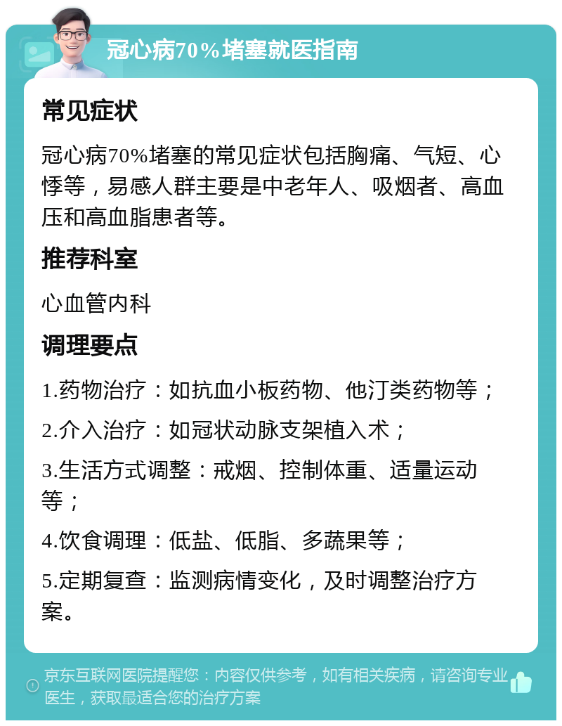 冠心病70%堵塞就医指南 常见症状 冠心病70%堵塞的常见症状包括胸痛、气短、心悸等，易感人群主要是中老年人、吸烟者、高血压和高血脂患者等。 推荐科室 心血管内科 调理要点 1.药物治疗：如抗血小板药物、他汀类药物等； 2.介入治疗：如冠状动脉支架植入术； 3.生活方式调整：戒烟、控制体重、适量运动等； 4.饮食调理：低盐、低脂、多蔬果等； 5.定期复查：监测病情变化，及时调整治疗方案。