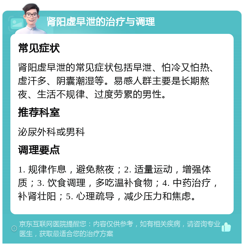 肾阳虚早泄的治疗与调理 常见症状 肾阳虚早泄的常见症状包括早泄、怕冷又怕热、虚汗多、阴囊潮湿等。易感人群主要是长期熬夜、生活不规律、过度劳累的男性。 推荐科室 泌尿外科或男科 调理要点 1. 规律作息，避免熬夜；2. 适量运动，增强体质；3. 饮食调理，多吃温补食物；4. 中药治疗，补肾壮阳；5. 心理疏导，减少压力和焦虑。