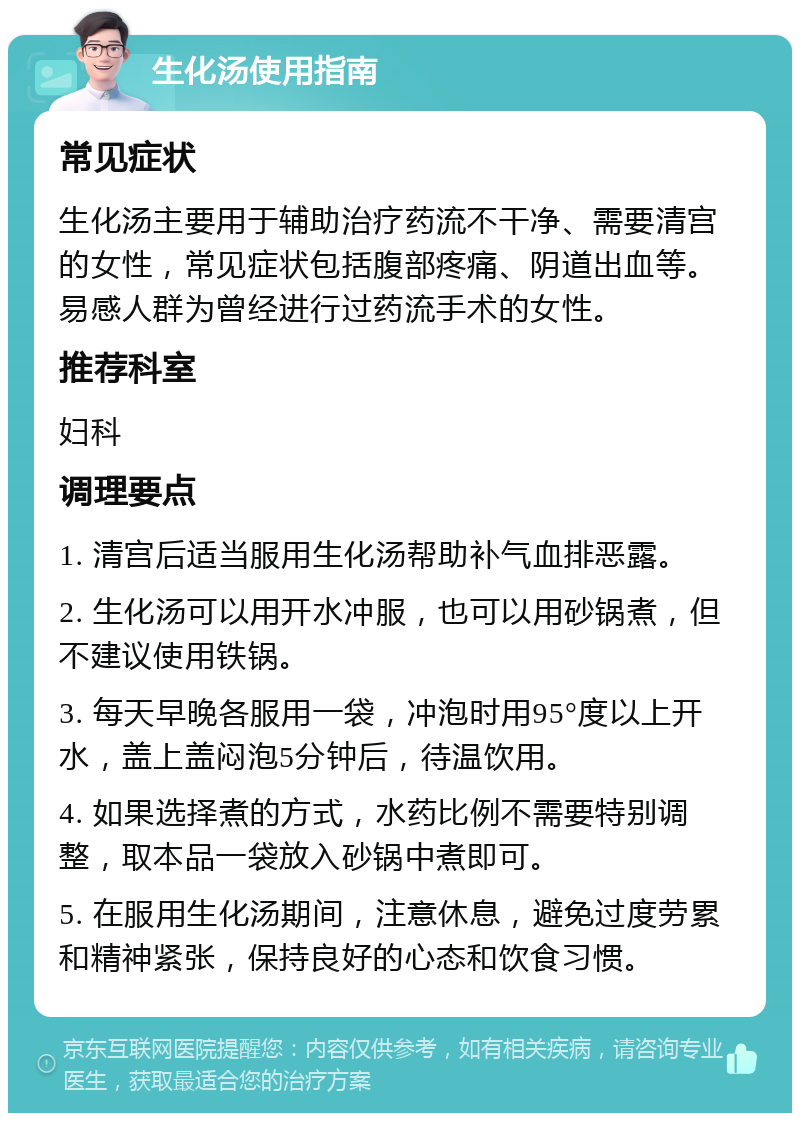 生化汤使用指南 常见症状 生化汤主要用于辅助治疗药流不干净、需要清宫的女性，常见症状包括腹部疼痛、阴道出血等。易感人群为曾经进行过药流手术的女性。 推荐科室 妇科 调理要点 1. 清宫后适当服用生化汤帮助补气血排恶露。 2. 生化汤可以用开水冲服，也可以用砂锅煮，但不建议使用铁锅。 3. 每天早晚各服用一袋，冲泡时用95°度以上开水，盖上盖闷泡5分钟后，待温饮用。 4. 如果选择煮的方式，水药比例不需要特别调整，取本品一袋放入砂锅中煮即可。 5. 在服用生化汤期间，注意休息，避免过度劳累和精神紧张，保持良好的心态和饮食习惯。