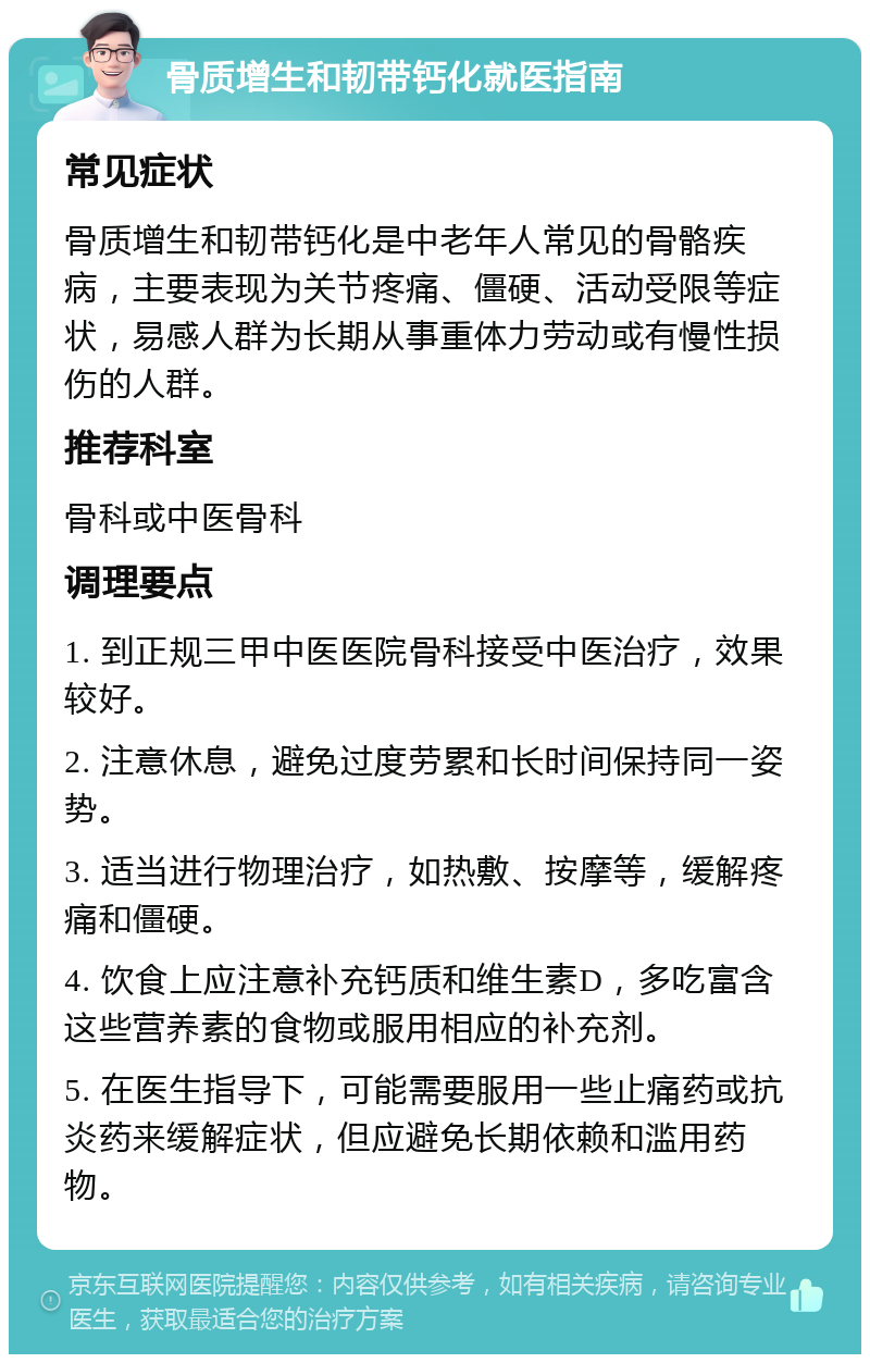 骨质增生和韧带钙化就医指南 常见症状 骨质增生和韧带钙化是中老年人常见的骨骼疾病，主要表现为关节疼痛、僵硬、活动受限等症状，易感人群为长期从事重体力劳动或有慢性损伤的人群。 推荐科室 骨科或中医骨科 调理要点 1. 到正规三甲中医医院骨科接受中医治疗，效果较好。 2. 注意休息，避免过度劳累和长时间保持同一姿势。 3. 适当进行物理治疗，如热敷、按摩等，缓解疼痛和僵硬。 4. 饮食上应注意补充钙质和维生素D，多吃富含这些营养素的食物或服用相应的补充剂。 5. 在医生指导下，可能需要服用一些止痛药或抗炎药来缓解症状，但应避免长期依赖和滥用药物。