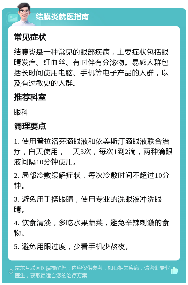 结膜炎就医指南 常见症状 结膜炎是一种常见的眼部疾病，主要症状包括眼睛发痒、红血丝、有时伴有分泌物。易感人群包括长时间使用电脑、手机等电子产品的人群，以及有过敏史的人群。 推荐科室 眼科 调理要点 1. 使用普拉洛芬滴眼液和依美斯汀滴眼液联合治疗，白天使用，一天3次，每次1到2滴，两种滴眼液间隔10分钟使用。 2. 局部冷敷缓解症状，每次冷敷时间不超过10分钟。 3. 避免用手揉眼睛，使用专业的洗眼液冲洗眼睛。 4. 饮食清淡，多吃水果蔬菜，避免辛辣刺激的食物。 5. 避免用眼过度，少看手机少熬夜。