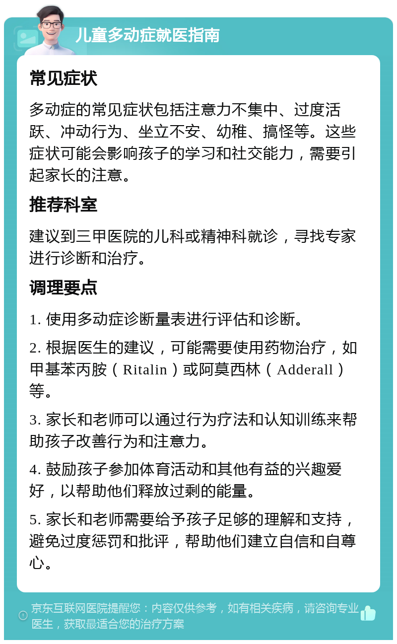 儿童多动症就医指南 常见症状 多动症的常见症状包括注意力不集中、过度活跃、冲动行为、坐立不安、幼稚、搞怪等。这些症状可能会影响孩子的学习和社交能力，需要引起家长的注意。 推荐科室 建议到三甲医院的儿科或精神科就诊，寻找专家进行诊断和治疗。 调理要点 1. 使用多动症诊断量表进行评估和诊断。 2. 根据医生的建议，可能需要使用药物治疗，如甲基苯丙胺（Ritalin）或阿莫西林（Adderall）等。 3. 家长和老师可以通过行为疗法和认知训练来帮助孩子改善行为和注意力。 4. 鼓励孩子参加体育活动和其他有益的兴趣爱好，以帮助他们释放过剩的能量。 5. 家长和老师需要给予孩子足够的理解和支持，避免过度惩罚和批评，帮助他们建立自信和自尊心。