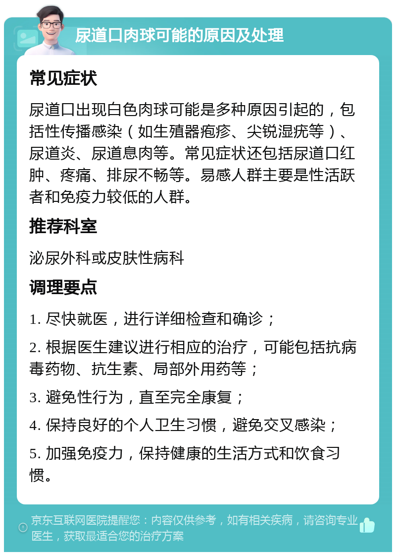 尿道口肉球可能的原因及处理 常见症状 尿道口出现白色肉球可能是多种原因引起的，包括性传播感染（如生殖器疱疹、尖锐湿疣等）、尿道炎、尿道息肉等。常见症状还包括尿道口红肿、疼痛、排尿不畅等。易感人群主要是性活跃者和免疫力较低的人群。 推荐科室 泌尿外科或皮肤性病科 调理要点 1. 尽快就医，进行详细检查和确诊； 2. 根据医生建议进行相应的治疗，可能包括抗病毒药物、抗生素、局部外用药等； 3. 避免性行为，直至完全康复； 4. 保持良好的个人卫生习惯，避免交叉感染； 5. 加强免疫力，保持健康的生活方式和饮食习惯。