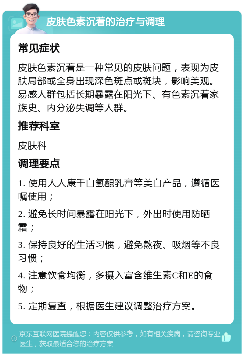 皮肤色素沉着的治疗与调理 常见症状 皮肤色素沉着是一种常见的皮肤问题，表现为皮肤局部或全身出现深色斑点或斑块，影响美观。易感人群包括长期暴露在阳光下、有色素沉着家族史、内分泌失调等人群。 推荐科室 皮肤科 调理要点 1. 使用人人康千白氢醌乳膏等美白产品，遵循医嘱使用； 2. 避免长时间暴露在阳光下，外出时使用防晒霜； 3. 保持良好的生活习惯，避免熬夜、吸烟等不良习惯； 4. 注意饮食均衡，多摄入富含维生素C和E的食物； 5. 定期复查，根据医生建议调整治疗方案。