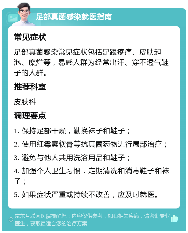 足部真菌感染就医指南 常见症状 足部真菌感染常见症状包括足跟疼痛、皮肤起泡、糜烂等，易感人群为经常出汗、穿不透气鞋子的人群。 推荐科室 皮肤科 调理要点 1. 保持足部干燥，勤换袜子和鞋子； 2. 使用红霉素软膏等抗真菌药物进行局部治疗； 3. 避免与他人共用洗浴用品和鞋子； 4. 加强个人卫生习惯，定期清洗和消毒鞋子和袜子； 5. 如果症状严重或持续不改善，应及时就医。