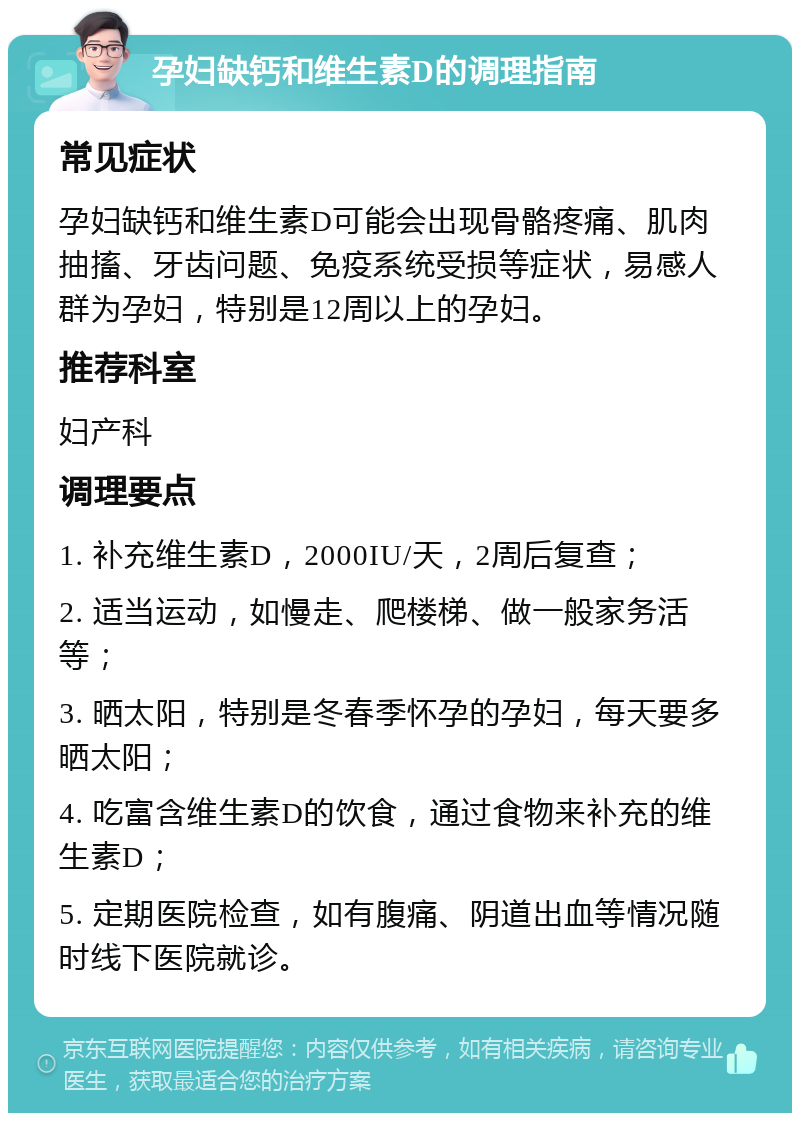 孕妇缺钙和维生素D的调理指南 常见症状 孕妇缺钙和维生素D可能会出现骨骼疼痛、肌肉抽搐、牙齿问题、免疫系统受损等症状，易感人群为孕妇，特别是12周以上的孕妇。 推荐科室 妇产科 调理要点 1. 补充维生素D，2000IU/天，2周后复查； 2. 适当运动，如慢走、爬楼梯、做一般家务活等； 3. 晒太阳，特别是冬春季怀孕的孕妇，每天要多晒太阳； 4. 吃富含维生素D的饮食，通过食物来补充的维生素D； 5. 定期医院检查，如有腹痛、阴道出血等情况随时线下医院就诊。