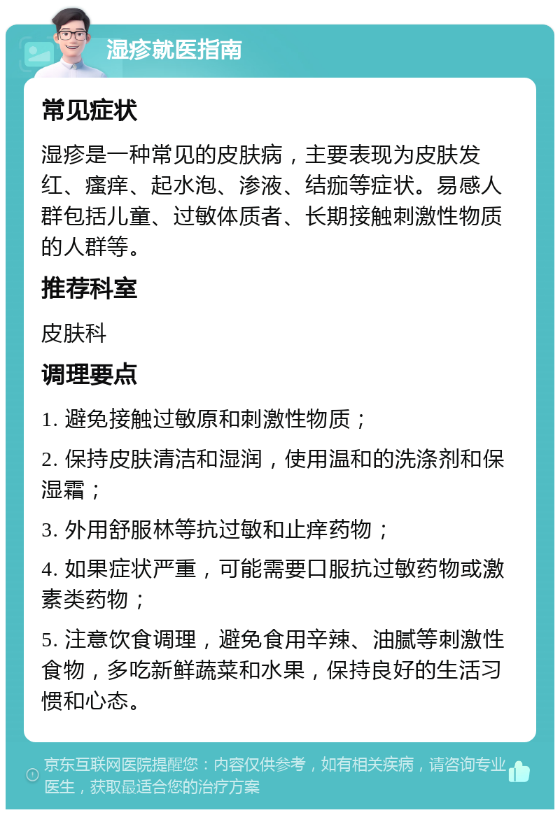 湿疹就医指南 常见症状 湿疹是一种常见的皮肤病，主要表现为皮肤发红、瘙痒、起水泡、渗液、结痂等症状。易感人群包括儿童、过敏体质者、长期接触刺激性物质的人群等。 推荐科室 皮肤科 调理要点 1. 避免接触过敏原和刺激性物质； 2. 保持皮肤清洁和湿润，使用温和的洗涤剂和保湿霜； 3. 外用舒服林等抗过敏和止痒药物； 4. 如果症状严重，可能需要口服抗过敏药物或激素类药物； 5. 注意饮食调理，避免食用辛辣、油腻等刺激性食物，多吃新鲜蔬菜和水果，保持良好的生活习惯和心态。